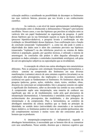 colocação analítica e acreditando na possibilidade de decompor os fenômenos
nas suas variáveis básicas, processo que nos levaria a seu conhecimento
científico.
As variáveis, a um nível de maior aprimoramento metodológico,
são relacionadas entre si obedecendo a delineamentos ("designs") previamente
escolhidos. Nesses casos, o uso das hipóteses que prevêem as relações entre as
variáveis têm um papel fundamental na organização da pesquisa. A partir
dessas hipóteses que na sua formulação seguem as regras da lógica dedutiva
(processo hipotético-dedutivo), a pesquisa levaria a confirmação ou não
(validação ou falseabilidade) dessas hipóteses. Essa confirmação tem a função
de conclusão (enunciado "explanandum") e, como tal, não pode ir contra a
objetividade dos dados nem ir além dos construtos previstos nas hipóteses
(enunciados "explanans") ou das inferências possíveis no sistema de dados
relativos à população, quando, por questões técnicas, é utilizado o sistema de
amostragem. As conclusões não podem ir além daquelas afirmações que
permitem os dados coletados e controlados (neutralidade axiológica), sob pena
de cair em apreciações subjetivas ou especulações que as invalidariam.
A concepção de ciência nas outras abordagens tem características
diferentes. Para as pesquisas com orientação fenomenológico-hermenêutica, a
ciência consiste na compreensão dos fenômenos em suas diversas
manifestações (variantes) através de uma estrutura cognitiva (invariante) ou na
explicitação dos pressupostos, das implicações e dos mecanismos ocultos
(essência) nos quais se fundamentam os fenômenos. Os fenômenos objetos da
pesquisa (palavras, gestos, ações, símbolos, sinais, textos, artefatos, obras,
discursos etc.) precisam ser compreendidos. Isto é, pesquisar consiste em captar
o significado dos fenômenos, saber ou desvendar seu sentido ou seus sentidos.
A compreensão supõe uma interpretação, uma maneira de conhecer seu
significado que não se dá imediatamente; razão pela qual precisamos da
interpretação (hermenêutica). A hermenêutica é entendida como indagação ou
esclarecimento dos pressupostos, das modalidades, e dos princípios da
interpretação e da compreensão. Para a hermenêutica, ao contrário da
abordagem naturalista da ciência analítica que se funda no princípio da
identidade, no sentido único (univocidade) dos enunciados e no raciocínio
lógico dedutivo, os fenômenos podem ter mais de um sentido (polissemia), não
são completamente racionais e muitas vezes não são conscientes para os
homens que os produzem.
A interpretação-compreensão é indispensável, segundo a
abordagens hermenêuticas, à necessidade que os homens têm de se comunicar
com seus semelhantes. Nesse sentido, dizemos que o interesse cognitivo que
122
 