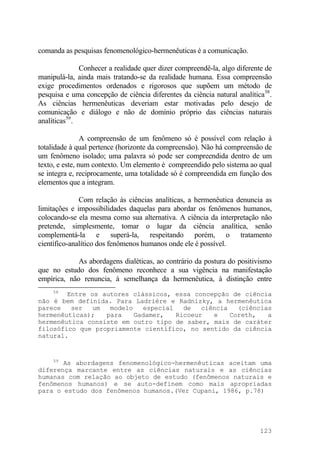 comanda as pesquisas fenomenológico-hermenêuticas é a comunicação.
Conhecer a realidade quer dizer compreendê-la, algo diferente de
manipulá-la, ainda mais tratando-se da realidade humana. Essa compreensão
exige procedimentos ordenados e rigorosos que supõem um método de
pesquisa e uma concepção de ciência diferentes da ciência natural analítica58
.
As ciências hermenêuticas deveriam estar motivadas pelo desejo de
comunicação e diálogo e não de domínio próprio das ciências naturais
analíticas59
.
A compreensão de um fenômeno só é possível com relação à
totalidade à qual pertence (horizonte da compreensão). Não há compreensão de
um fenômeno isolado; uma palavra só pode ser compreendida dentro de um
texto, e este, num contexto. Um elemento é compreendido pelo sistema ao qual
se integra e, reciprocamente, uma totalidade só é compreendida em função dos
elementos que a integram.
Com relação às ciências analíticas, a hermenêutica denuncia as
limitações e impossibilidades daquelas para abordar os fenômenos humanos,
colocando-se ela mesma como sua alternativa. A ciência da interpretação não
pretende, simplesmente, tomar o lugar da ciência analítica, senão
complementá-la e superá-la, respeitando porém, o tratamento
científico-analítico dos fenômenos humanos onde ele é possível.
As abordagens dialéticas, ao contrário da postura do positivismo
que no estudo dos fenômeno reconhece a sua vigência na manifestação
empírica, não renuncia, à semelhança da hermenêutica, à distinção entre
58
Entre os autores clássicos, essa concepção de ciência
não é bem definida. Para Ladriére e Radnizky, a hermenêutica
parece ser um modelo especial de ciência (ciências
hermenêuticas); para Gadamer, Ricoeur e Coreth, a
hermenêutica consiste em outro tipo de saber, mais de caráter
filosófico que propriamente científico, no sentido da ciência
natural.
59
As abordagens fenomenológico-hermenêuticas aceitam uma
diferença marcante entre as ciências naturais e as ciências
humanas com relação ao objeto de estudo (fenômenos naturais e
fenômenos humanos) e se auto-definem como mais apropriadas
para o estudo dos fenômenos humanos.(Ver Cupani, 1986, p.78)
123
 