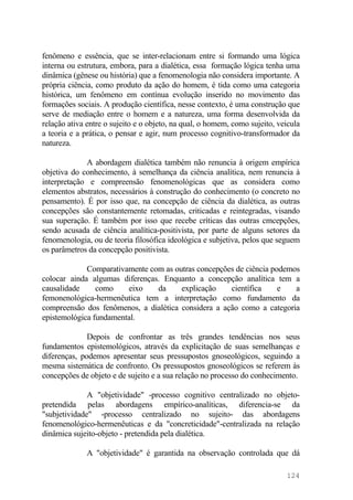 fenômeno e essência, que se inter-relacionam entre si formando uma lógica
interna ou estrutura, embora, para a dialética, essa formação lógica tenha uma
dinâmica (gênese ou história) que a fenomenologia não considera importante. A
própria ciência, como produto da ação do homem, é tida como uma categoria
histórica, um fenômeno em contínua evolução inserido no movimento das
formações sociais. A produção científica, nesse contexto, é uma construção que
serve de mediação entre o homem e a natureza, uma forma desenvolvida da
relação ativa entre o sujeito e o objeto, na qual, o homem, como sujeito, veicula
a teoria e a prática, o pensar e agir, num processo cognitivo-transformador da
natureza.
A abordagem dialética também não renuncia à origem empírica
objetiva do conhecimento, à semelhança da ciência analítica, nem renuncia à
interpretação e compreensão fenomenológicas que as considera como
elementos abstratos, necessários à construção do conhecimento (o concreto no
pensamento). É por isso que, na concepção de ciência da dialética, as outras
concepções são constantemente retomadas, criticadas e reintegradas, visando
sua superação. É também por isso que recebe críticas das outras cmcepções,
sendo acusada de ciência analítica-positivista, por parte de alguns setores da
fenomenologia, ou de teoria filosófica ideológica e subjetiva, pelos que seguem
os parâmetros da concepção positivista.
Comparativamente com as outras concepções de ciência podemos
colocar ainda algumas diferenças. Enquanto a concepção analítica tem a
causalidade como eixo da explicação científica e a
femonenológica-hermenêutica tem a interpretação como fundamento da
compreensão dos fenômenos, a dialética considera a ação como a categoria
epistemológica fundamental.
Depois de confrontar as três grandes tendências nos seus
fundamentos epistemológicos, através da explicitação de suas semelhanças e
diferenças, podemos apresentar seus pressupostos gnoseológicos, seguindo a
mesma sistemática de confronto. Os pressupostos gnoseológicos se referem às
concepções de objeto e de sujeito e a sua relação no processo do conhecimento.
A "objetividade" -processo cognitivo centralizado no objeto-
pretendida pelas abordagens empírico-analíticas, diferencia-se da
"subjetividade" -processo centralizado no sujeito- das abordagens
fenomenológico-hermenêuticas e da "concreticidade"-centralizada na relação
dinâmica sujeito-objeto - pretendida pela dialética.
A "objetividade" é garantida na observação controlada que dá
124
 