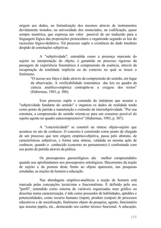 origem aos dados, na formalização dos mesmos através de instrumentos
devidamente testados, na univocidade dos enunciados, na codificação, quase
sempre numérica, que expressa um valor passível de ser traduzido para a
linguagem lógica das proposições protocolares e organizado segundo as leis do
raciocínio lógico-dedutivo. Tal processo supõe a existência do dado imediato
despido de conotações subjetivas.
A "subjetividade", entendida como a presença marcante do
sujeito na interpretação do objeto, é garantida no processo rigoroso da
passagem da experiência fenomênica à compreensão da essência, através da
recuperação da totalidade implícita ou do contexto no qual se insere o
fenômeno.
"O acesso aos fatos é dado através da compreensão do sentido, em lugar
da observação. À verificabilidade sistemática das leis no quadro da
ciência analítico-empírica contrapõe-se a exegese dos textos"
(Habermas, 1983, p. 306).
Esse processo supõe o comando do intérprete que assume a
"subjetividade fundante do sentido" e organiza os dados de realidade tendo
como ponto de partida a manutenção e extensão da intersubjetividade. "Por sua
estrutura, a compreensão do sentido orienta-se para um consenso possível do
sujeito agente no quadro autocompreensivo" (Habermas, 1983, p. 307).
A "concreticidade" se constrói na síntese objeto-sujeito que
acontece no ato de conhecer. O concreto é construido como ponto de chegada
de um processo que tem origem empírico-objetiva, passa pelo abstrato, de
características subjetivas, e forma uma síntese, validada na mesma ação de
conhecer, quando o conhecido (concreto no pensamento) é confrontado com
seu ponto de partida através da prática.
Os pressupostos gnoseológicos são melhor compreendidos
quando nos aprofundamos nos pressupostos ontológicos. Decorrentes da noção
de sujeito e da postura deste frente ao objeto aparecem, nas pesquisas
estudadas, as noções de homem e educação.
Nas abordagens empírico-analíticas a noção de homem está
marcada pelas concepções tecnicistas e funcionalistas. É definido pelo seu
"perfil", entendido como sistema de variáveis organizadas num gráfico ou
descritas numa caracterização, é tido como possuidor de habilidades, aptidões e
potencialidades, como recurso humano (input), produto (output) de processos
educativos e de socialização, fenômeno objeto de pesquisa, agente, funcionário
que assume papéis, etc., destacando seu caráter técnico funcional. A educação,
125
 
