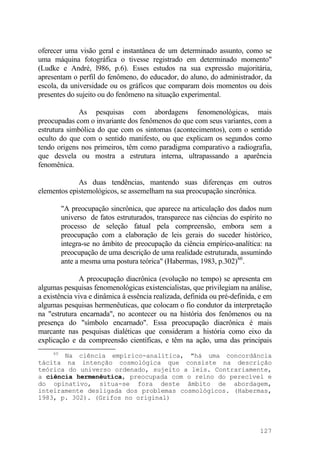 oferecer uma visão geral e instantânea de um determinado assunto, como se
uma máquina fotográfica o tivesse registrado em determinado momento"
(Ludke e André, l986, p.6). Esses estudos na sua expressão majoritária,
apresentam o perfil do fenômeno, do educador, do aluno, do administrador, da
escola, da universidade ou os gráficos que comparam dois momentos ou dois
presentes do sujeito ou do fenômeno na situação experimental.
As pesquisas com abordagens fenomenológicas, mais
preocupadas com o invariante dos fenômenos do que com seus variantes, com a
estrutura simbólica do que com os sintomas (acontecimentos), com o sentido
oculto do que com o sentido manifesto, ou que explicam os segundos como
tendo origens nos primeiros, têm como paradigma comparativo a radiografia,
que desvela ou mostra a estrutura interna, ultrapassando a aparência
fenomênica.
As duas tendências, mantendo suas diferenças em outros
elementos epistemológicos, se assemelham na sua preocupação sincrônica.
"A preocupação sincrônica, que aparece na articulação dos dados num
universo de fatos estruturados, transparece nas ciências do espírito no
processo de seleção fatual pela compreensão, embora sem a
preocupação com a elaboração de leis gerais do suceder histórico,
integra-se no âmbito de preocupação da ciência empírico-analítica: na
preocupação de uma descrição de uma realidade estruturada, assumindo
ante a mesma uma postura teórica" (Habermas, 1983, p.302)60
.
A preocupação diacrônica (evolução no tempo) se apresenta em
algumas pesquisas fenomenológicas existencialistas, que privilegiam na análise,
a existência viva e dinâmica à essência realizada, definida ou pré-definida, e em
algumas pesquisas hermenêuticas, que colocam o fio condutor da interpretação
na "estrutura encarnada", no acontecer ou na história dos fenômenos ou na
presença do "símbolo encarnado". Essa preocupação diacrônica é mais
marcante nas pesquisas dialéticas que consideram a história como eixo da
explicação e da compreensão científicas, e têm na ação, uma das principais
60
Na ciência empírico-analítica, "há uma concordância
tácita na intenção cosmológica que consiste na descrição
teórica do universo ordenado, sujeito a leis. Contrariamente,
a ciência hermenêutica, preocupada com o reino do perecível e
do opinativo, situa-se fora deste âmbito de abordagem,
inteiramente desligada dos problemas cosmológicos. (Habermas,
1983, p. 302). (Grifos no original)
127
 