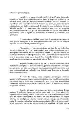categorias epistemológicas.
A ação é, na sua concretude, critério de verificação da relação
cognitiva e prova da coincidência das leis do ser e do pensar. A história, na
dialética, não é, como nas pesquisas empírico-analíticas, um dado acidental ou
secundário, uma variável denominada "tempo" ou "data", ou, como na teoria
estruturalista, um dado circunstancial de contexto, uma referência ou uma
"ciência auxiliar". À semelhança dos exemplos anteriores, as pesquisas
preocupadas com a diacronia, podem ser comparados ao cinema, no sentido da
preocupação com o registro do movimento, a evolução e a dinâmica dos
fenômenos.
A concepção de realidade ou de visão de mundo, como categoria
mais geral e abrangente, é um pressuposto fundamental que elucida a lógica
implícita nas várias abordagens metodológicas.
Afirmamos, em páginas anteriores (capítulo I), que toda obra
literária, artística ou científica, é a expressão de uma visão de mundo, que como
pressuposto fundamental permite compreender, como um conjunto coerente, os
diversos elementos e as várias partes dessa obra. Os elementos que constituem a
obra só têm sentido como partes desse todo, e o sentido válido de cada parte é
aquele que permite reencontrar a coerência integral da obra.
Segundo Goldmann (1979, pp. 14-17), a visão de mundo, como
instrumento conceptual de trabalho científico, permite compreender a produção
humana como um todo coerente em si mesmo, e, ao mesmo tempo, como uma
obra contextualizada na realidade viva, histórica que determina a formação
desse conjunto coerente.
A visão de mundo, como categoria gnoseológica permite:
reconstruir a lógica que integra os elementos de uma obra científica, reencontrar
a coerência interna dessa obra e compreender seus nexos com as condições
históricas e sociais da sua produção. A visão de mundo reconstrui o nexo entre
o lógico e o histórico.
Quando iniciamos este estudo, nos encontramos diante de um
conjunto de palavras, fragmentos, dados, quadros etc., que foram adquirindo
significado quando integrados na totalidade de um texto, ao mesmo tempo, esse
texto foi sendo compreendido na medida em que descobríamos sua lógica
interna e sua condição de ser parte ou expressão da produção de determinado
centro de pesquisa regional ou setorial, que constituiu o objeto de nosso estudo.
Nessa progressiva integração, o primeiro nível de totalidade - a lógica interna
128
 