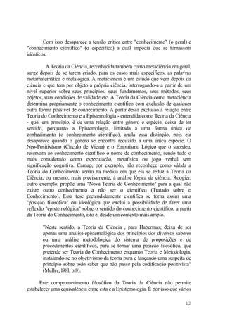 Com isso desaparece a tensão crítica entre "conhecimento" (o geral) e
"conhecimento científico" (o específico) a qual impedia que se tornassem
idênticos.
A Teoria da Ciência, reconhecida também como metaciência em geral,
surge depois de se terem criado, para os casos mais específicos, as palavras
metamatemática e metalógica. A metaciência é um estudo que vem depois da
ciência e que tem por objeto a própria ciência, interrogando-a a partir de um
nível superior sobre seus princípios, seus fundamentos, seus métodos, seus
objetos, suas condições de validade etc. A Teoria da Ciência como metaciência
determina propriamente o conhecimento científico com exclusão de qualquer
outra forma possível de conhecimento. A partir dessa exclusão a relação entre
Teoria do Conhecimento e a Epistemologia - entendida como Teoria da Ciência
- que, em princípio, é de uma relação entre gênero e espécie, deixa de ter
sentido, porquanto a Epistemologia, limitada a uma forma única de
conhecimento (o conhecimento científico), anula essa distinção, pois ela
desaparece quando o gênero se encontra reduzido a uma única espécie. O
Neo-Positivismo (Círculo de Viena) e o Empirismo Lógico que o sucedeu,
reservam ao conhecimento científico o nome de conhecimento, sendo tudo o
mais considerado como especulação, metafísica ou jogo verbal sem
significação cognitiva. Carnap, por exemplo, não reconhece como válida a
Teoria do Conhecimento senão na medida em que ela se reduz à Teoria da
Ciência, ou mesmo, mais precisamente, à análise lógica da ciência. Roogier,
outro exemplo, propõe uma "Nova Teoria do Conhecimento" para a qual não
existe outro conhecimento a não ser o científico (Tratado sobre o
Conhecimento). Essa tese pretendidamente científica se torna assim uma
"posição filosófica" ou ideológica que exclui a possibilidade de fazer uma
reflexão "epistemológica" sobre o sentido do conhecimento científico, a partir
da Teoria do Conhecimento, isto é, desde um contexto mais amplo.
"Neste sentido, a Teoria da Ciência , para Habermas, deixa de ser
apenas uma análise epistemológica dos princípios dos diversos saberes
ou uma análise metodológica do sistema de proposições e de
procedimentos científicos, para se tornar uma posição filosófica, que
pretende ser Teoria do Conhecimento enquanto Teoria e Metodologia,
instalando-se no objetivismo da teoria pura e lançando uma suspeita de
princípio sobre todo saber que não passe pela codificação positivista"
(Muller, l98l, p.8).
Este comprometimento filosófico da Teoria da Ciência não permite
estabelecer uma equivalência entre esta e a Epistemologia. É por isso que vários
12
 