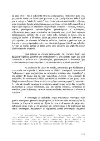 de cada texto - não é suficiente para sua compreensão. Precisamos para isso,
procurar os nexos que fazem com que esses textos configurem um todo. É aqui
que a categoria "visão de mundo" tem, como instrumento científico objetivo,
uma importante função explicitadora, pois, permite, por um lado, reconstruir a
lógica que organiza os elementos da produção científica - técnicas, métodos,
teorias, pressupostos epistemológicos, gnoseológicos e ontológicos,
colocando-se como polo aglutinador ou categoria mais geral (ver esquema
paradigmático, capítulo II), e, por outro lado, explicita os nexos com as
condições sociais e históricas dessa produção, mostrando os interesses, as
preocupações, as diversas influências culturais, teóricas e políticas que os
homens vivos - pesquisadores-, tiveram nas situações concretas de seu trabalho.
A visão de mundo coloca-se, então, como uma categoria que explicita o nexo
conhecimento e interesse.
Essa relação se explica entendendo, em primeiro lugar, que
pesquisar significa construir um conhecimento e, em segundo lugar, que essa
construção é reflexo das determinações, preocupações e interesses que
comandaram o processo cognitivo e, na sua concretude, o ato de pesquisar61
.
Na definição de visão de mundo, apresentada por Goldmann e
comentada no capítulo I, destacamos o caráter conceptual instrumental
"indispensável para compreender as expressões imediatas dos indivíduos" e
seu caráter de noção que na sua concretude expressa "esse conjunto de
aspirações, de sentimentos e idéias que reúne os membros de um grupo (mais
freqüentemente de uma classe social) e os opõem a outros grupos" (o interesse).
A visão de mundo expressa a consciência coletiva que surge das condições
econômicas e sociais conflitivas, que em última instância, determina as
maneiras como os homens, situados nessas condições, percebem e conhecem a
realidade .
A concepção de realidade, como pressuposto ontológico mais
geral e abrangente, presente nas pesquisas, se relaciona com as concepções de
história, de homem, de sujeito, de objeto, de ciência, de construção lógica etc.,
definindo, ainda mais, o fio condutor da compreensão e da explicação das
várias abordagens. Procurando as seqüências dessas concepções, podemos
61
As expressões "preocupação", "preocupado com", são
constantemente utilizadas pelos orientadores, nas entrevistas
coletadas com ocasião desta pesquisa, para definir o
interesse dos alunos por uma determinada problemática, um
tema específico ou por um fenômeno objeto de estudo.
129
 