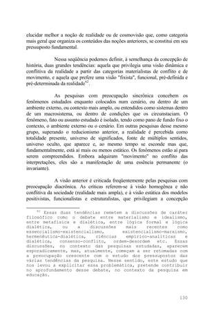 elucidar melhor a noção de realidade ou de cosmovisão que, como categoria
mais geral que organiza os conteúdos das noções anteriores, se constitui em seu
pressuposto fundamental.
Nessa seqüência podemos definir, à semelhança da concepção de
história, duas grandes tendências: aquela que privilegia uma visão dinâmica e
conflitiva da realidade a partir das categorias materialistas de conflito e de
movimento, e aquela que prefere uma visão "fixista", funcional, pré-definida e
pré-determinada da realidade62
.
As pesquisas com preocupação sincrônica concebem os
fenômenos estudados enquanto colocados num cenário, ou dentro de um
ambiente externo, ou contexto mais amplo, ou entendidos como sistemas dentro
de um macrosistema, ou dentro de condições que os circunstaciam. O
fenômeno, fato ou assunto estudado é isolado, tendo como pano de fundo fixo o
contexto, o ambiente externo ou o cenário. Em outras pesquisas desse mesmo
grupo, superando o reducionismo anterior, a realidade é percebida como
totalidade presente, universo de significados, fonte de múltiplos sentidos,
universo oculto, que aparece e, ao mesmo tempo se esconde mas que,
fundamentalmente, está aí mais ou menos estático. Os fenômenos estão aí para
serem compreendidos. Embora adquiram "movimento" no conflito das
interpretações, eles são a manifestação de uma essência permanente (o
invariante).
A visão anterior é criticada freqüentemente pelas pesquisas com
preocupação diacrônica. As críticas referem-se à visão homogênea e não
conflitiva da sociedade (realidade mais ampla), e à visão estática dos modelos
positivistas, funcionalistas e estruturalistas, que privilegiam a concepção
62
Essas duas tendências remetem a discussões de caráter
filosófico como o debate entre materialismo e idealismo,
entre metafísica e dialética, entre lógica formal e lógica
dialética, ou a discussões mais recentes como
essencialismo-existencialismo, existencialismo-marxismo,
hermenêutica-dialética, ciências empírico-analíticas e
dialética, consenso-conflito, ordem-desordem etc. Essas
discussões, no contexto das pesquisas estudadas, aparecem
esporadicamente, mas, atualmente, começam a ser retomadas com
a preocupação crescente com o estudo dos pressupostos das
várias tendências da pesquisa. Nesse sentido, este estudo que
nos levou a explicitar essa problemática, pretende contribuir
no aprofundamento desse debate, no contexto da pesquisa em
educação.
130
 