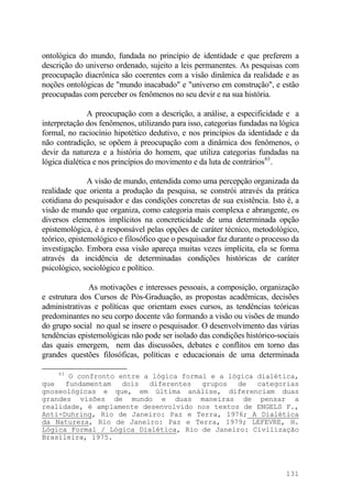 ontológica do mundo, fundada no princípio de identidade e que preferem a
descrição do universo ordenado, sujeito a leis permanentes. As pesquisas com
preocupação diacrônica são coerentes com a visão dinâmica da realidade e as
noções ontológicas de "mundo inacabado" e "universo em construção", e estão
preocupadas com perceber os fenômenos no seu devir e na sua história.
A preocupação com a descrição, a análise, a especificidade e a
interpretação dos fenômenos, utilizando para isso, categorias fundadas na lógica
formal, no raciocínio hipotético dedutivo, e nos princípios da identidade e da
não contradição, se opõem à preocupação com a dinâmica dos fenômenos, o
devir da natureza e a história do homem, que utiliza categorias fundadas na
lógica dialética e nos princípios do movimento e da luta de contrários63
.
A visão de mundo, entendida como uma percepção organizada da
realidade que orienta a produção da pesquisa, se constrói através da prática
cotidiana do pesquisador e das condições concretas de sua existência. Isto é, a
visão de mundo que organiza, como categoria mais complexa e abrangente, os
diversos elementos implícitos na concreticidade de uma determinada opção
epistemológica, é a responsável pelas opções de caráter técnico, metodológico,
teórico, epistemológico e filosófico que o pesquisador faz durante o processo da
investigação. Embora essa visão apareça muitas vezes implícita, ela se forma
através da incidência de determinadas condições históricas de caráter
psicológico, sociológico e político.
As motivações e interesses pessoais, a composição, organização
e estrutura dos Cursos de Pós-Graduação, as propostas acadêmicas, decisões
administrativas e políticas que orientam esses cursos, as tendências teóricas
predominantes no seu corpo docente vão formando a visão ou visões de mundo
do grupo social no qual se insere o pesquisador. O desenvolvimento das várias
tendências epistemológicas não pode ser isolado das condições histórico-sociais
das quais emergem, nem das discussões, debates e conflitos em torno das
grandes questões filosóficas, políticas e educacionais de uma determinada
63
O confronto entre a lógica formal e a lógica dialética,
que fundamentam dois diferentes grupos de categorias
gnoseológicas e que, em última análise, diferenciam duas
grandes visões de mundo e duas maneiras de pensar a
realidade, é amplamente desenvolvido nos textos de ENGELS F.,
Anti-Duhring, Rio de Janeiro: Paz e Terra, 1976; A Dialética
da Natureza, Rio de Janeiro: Paz e Terra, 1979; LEFEVRE, H.
Lógica Formal / Lógica Dialética, Rio de Janeiro: Civilização
Brasileira, 1975.
131
 