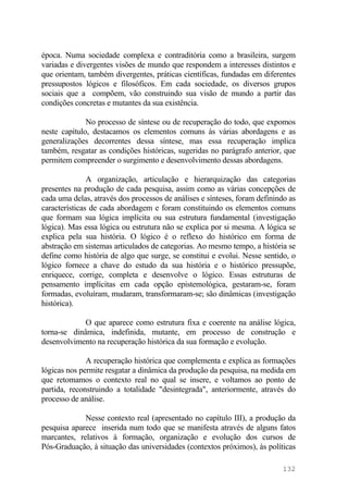época. Numa sociedade complexa e contraditória como a brasileira, surgem
variadas e divergentes visões de mundo que respondem a interesses distintos e
que orientam, também divergentes, práticas científicas, fundadas em diferentes
pressupostos lógicos e filosóficos. Em cada sociedade, os diversos grupos
sociais que a compõem, vão construindo sua visão de mundo a partir das
condições concretas e mutantes da sua existência.
No processo de síntese ou de recuperação do todo, que expomos
neste capítulo, destacamos os elementos comuns às várias abordagens e as
generalizações decorrentes dessa síntese, mas essa recuperação implica
também, resgatar as condições históricas, sugeridas no parágrafo anterior, que
permitem compreender o surgimento e desenvolvimento dessas abordagens.
A organização, articulação e hierarquização das categorias
presentes na produção de cada pesquisa, assim como as várias concepções de
cada uma delas, através dos processos de análises e sínteses, foram definindo as
características de cada abordagem e foram constituindo os elementos comuns
que formam sua lógica implícita ou sua estrutura fundamental (investigação
lógica). Mas essa lógica ou estrutura não se explica por si mesma. A lógica se
explica pela sua história. O lógico é o reflexo do histórico em forma de
abstração em sistemas articulados de categorias. Ao mesmo tempo, a história se
define como história de algo que surge, se constitui e evolui. Nesse sentido, o
lógico fornece a chave do estudo da sua história e o histórico pressupõe,
enriquece, corrige, completa e desenvolve o lógico. Essas estruturas de
pensamento implícitas em cada opção epistemológica, gestaram-se, foram
formadas, evoluíram, mudaram, transformaram-se; são dinâmicas (investigação
histórica).
O que aparece como estrutura fixa e coerente na análise lógica,
torna-se dinâmica, indefinida, mutante, em processo de construção e
desenvolvimento na recuperação histórica da sua formação e evolução.
A recuperação histórica que complementa e explica as formações
lógicas nos permite resgatar a dinâmica da produção da pesquisa, na medida em
que retomamos o contexto real no qual se insere, e voltamos ao ponto de
partida, reconstruindo a totalidade "desintegrada", anteriormente, através do
processo de análise.
Nesse contexto real (apresentado no capítulo III), a produção da
pesquisa aparece inserida num todo que se manifesta através de alguns fatos
marcantes, relativos à formação, organização e evolução dos cursos de
Pós-Graduação, à situação das universidades (contextos próximos), às políticas
132
 