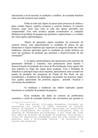 educacionais a nível nacional, às condições e conflitos da sociedade brasileira
como um todo (contexto mais amplo).
Voltar ao todo real, depois de passar pelos processos de análise e
pelos estudos lógicos, significa recuperar o concreto histórico. O concreto
histórico surge como uma volta ao todo não apenas percebido mas
compreendido. Essa volta acontece quando reconstruímos as condições
dinâmicas da produção da pesquisa que permitem o aparecimento e a evolução
das várias opções epistemológicas.
Depois de apresentar alguns resultados da construção do
contexto teórico, mais especificamente os resultados da síntese em que
destacamos as lógicas implícitas que organizam as categorias dentro das várias
tendências, cabe-nos apresentar agora os resultados do estudo histórico em
torno das condições da produção que permitem o desenvolvimento de tais
orientações64
.
2. As opções epistemológicas não apareceram como estruturas de
pensamento definidas e coerentes, nem permanecem assim durante o
desenvolvimento da produção dos cursos de Pós-Graduação. Essas opções têm
uma trajetória ao longo das etapas dessa produção. Com a finalidade de
identificar os principais traços dessa trajetória, apresentamos como exemplo um
quadro da produção dos programas do Estado de São Paulo em que
consideramos a freqüência das abordagens encontradas nas primeiras etapas.
Esse quadro, apresentado nas próximas páginas, pretende visualizar o
movimento das tendências.
As mudanças e tendências são melhor explicadas quando
historiamos as condições de produção da pesquisa.
Essas condições são dadas no contexto da problemática
econômica e social da sociedade brasileira, dos movimentos que geraram as
64
Para este estudo, utilizamos documentos coletados nas
secretarias dos cursos, na CAPES, Pareceres do Conselho
Federal de Educação e informações registradas nas entrevistas
com os coordenadores dos cursos e os orientadores. Eles, na
condição de testemunhas privilegiadas, e por terem uma visão
mais ampla do processo da produção da pesquisa, facilitaram a
coleta de importantes informações para que este estudo fosse
possível, ante a dificuldade técnica de entrevistar os
autores das pesquisas.
133
 