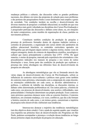 mudanças políticas e culturais, das discussões sobre os grandes problemas
nacionais, dos debates em torno das propostas de solução para esses problemas
e das posturas dos pesquisadores frente a esses fenômenos mais amplos e gerais
da sociedade. Tais condições incidem na escolha e desenvolvimento das
diversas maneiras de pesquisar a realidade educacional, na medida em que essa
problemática mais geral é abordada nas disciplinas dos Cursos Pós-Graduação e
o pesquisador participa das discussões e debates como aluno, ou, em situações
de maior compromisso, como membro de organizações de classe, partidos ou
movimentos políticos.
Constituem também condições da produção da pesquisa a
presença de professores formados dentro de algumas tradições teóricas e
correntes de pensamento, a organização dos cursos dentro dos parâmetros da
política educacional brasileira, os conteúdos curriculares apoiados em
bibliografias que privilegiam alguns autores e algumas teorias, muitas vezes de
origem estrangeira, dentro do contexto de dependência científica, tecnológica e
cultural que marca principalmente a primeira fase (1971 -1976). De igual
maneira, o ensino da pesquisa, marcada pela experiência dos orientadores e dos
procedimentos indicados nos manuais de pesquisa e nos textos de outras
dissertações e teses, forma parte das condições da produção que explicam a
presença das várias abordagens nas diferentes fases do desenvolvimento da
pesquisa em educação.
As abordagens metodológicas que vão se formando através das
várias etapas de desenvolvimento dos Cursos de Pós-Graduação, sofrem as
influências de contextos sócio-culturais e políticos mais gerais como também
de contextos mais próximos, relacionados com a composição do corpo docente,
as orientações estabelecidas em cada curso, as decisões administrativas e
políticas, o ambiente de trabalho nas disciplinas, as discussões internas, os
debates sobre determinadas problemáticas etc. Em outras palavras, a história de
cada curso, seu processo de desenvolvimento, seus acertos e dificuldades, suas
potencialidades e limitações determinam sua própria produção. Esses contextos
mais próximos queremos destacar nesta volta ao concreto histórico. Contextos
dinâmicos, em constante mudança, e às vezes, conflitivos, que dia a dia formam
a história concreta de cada curso, e em termos gerais, caracterizam a trajetória
da pesquisa neles desenvolvida e delineiam suas tendências.
Interessa-nos destacar a trajetória das tendências metodológicas
(um dos objetivos deste estudo). Com a ajuda do seguinte quadro, que visualiza
essa trajetória nas primeiras fases de desenvolvimento dos Programas em São
Paulo, podemos acompanhar a presença e evolução dessas tendências ao longo
dessas primeiras etapas da produção da pesquisa em educação.
134
 