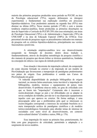 maioria das primeiras pesquisas produzidas nesse período na PUCSP, na área
da Psicologia educacional (75%), seguem delineamen os (designs)
experimentais e fundamentam sua explicação científica em processos
hipotético-dedutivos. Esse predomínio aumenta na segunda fase (93%) mas
diminui na última (69%). Nesse mesmo período (77-80) e com a mesma
tendência empírico-analítica, foram produzidas as primeiras dissertações na
área de Supervisão e Currículo da PUCSP (70% têm essa orientação), nas áreas
de Psicologia Educacional (70%) e de Administração e Supervisão (78%) da
UNICAMP e na área de Educação Especial (100%) da UFSCar. Esse
percentual elevado de pesquisas segue os procedimentos indicados nos manuais
de pesquisa sob os critérios hipotético-dedutivos, principalmente nas versões
funcionalista e positivista.
A orientação empírico-analítica teve seu desenvolvimento
assegurado na formação de docentes dentro dessa tradição e,
fundamentalmente, através da disciplina metodologia da pesquisa científica e
dos manuais de pesquisa que davam ênfase as técnicas quantitativas, fundadas
na concepção de ciência e nas regras do método positivista.
Essa situação é decorrente da importação cultural, da composição
do corpo docente formado no exterior e da imposição de um modelo de
Pós-Graduação que favoreceram a transposição de paradigmas predominantes
nos países de origem. Essa problemática é sentida nos Cursos de
Pós-Graduação em geral.
"A reduzida disponibilidade de produção bibliográfica de origem
nacional, ou mesmo latino-americana, torna inevitável a importação de
bibliografias, modelos, técnicas e equipamentos de países mais
desenvolvidos. O problema situa-se então, no grau de criticidade com
que se fazem tais "importações". Certamente não é incomum o
recém-doutorado chegar ao país e ter dificuldades em se adaptar às
novas condições de trabalho, por não ter à sua disposição equipamentos
àqueles com que operava no exterior. De forma análoga, é uma
preocupação saber que a problemática pela qual se interessam os
recém-chegados corresponde a interesses da sociedade brasileira ou é
mera transposição acrítica de paradigmas científicos e de modelos
teórico-metodológicos formulados para abordar temas de interesse de
sociedades com outro nível de desenvolvimento, em contexto
sócio-cultural distinto" (Cordoba e outros, l986, p. 176).
Essa importação foi maior na primeira fase; posteriormente, foi
feita com grau progressivo de criticidade, permitindo a adaptação e o
surgimento de novos modelos.
136
 