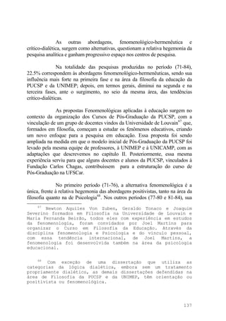 As outras abordagens, fenomenológico-hermenêutica e
crítico-dialética, surgem como alternativas, questionam a relativa hegemonia da
pesquisa analítica e ganham progressivo espaço nos centros de pesquisa.
Na totalidade das pesquisas produzidas no período (71-84),
22.5% correspondem às abordagens fenomenológico-hermenêuticas, sendo sua
influência mais forte na primeira fase e na área da filosofia da educação da
PUCSP e da UNIMEP; depois, em termos gerais, diminui na segunda e na
terceira fases, ante o surgimento, no seio da mesma área, das tendências
crítico-dialéticas.
As propostas Fenomenológicas aplicadas à educação surgem no
contexto da organização dos Cursos de Pós-Graduação da PUCSP, com a
vinculação de um grupo de docentes vindos da Universidade de Louvain67
que,
formados em filosofia, começam a estudar os fenômenos educativos, criando
um novo enfoque para a pesquisa em educação. Essa proposta foi sendo
ampliada na medida em que o modelo inicial de Pós-Graduação da PUCSP foi
levado pela mesma equipe de professores, à UNIMEP e à UNICAMP, com as
adaptações que descrevemos no capítulo II. Posteriormente, essa mesma
experiência serviu para que alguns docentes e alunos da PUCSP, vinculados à
Fundação Carlos Chagas, contribuíssem para a estruturação do curso de
Pós-Graduação na UFSCar.
No primeiro período (71-76), a alternativa fenomenológica é a
única, frente à relativa hegemonia das abordagens positivistas, tanto na área da
filosofia quanto na de Psicologia68
. Nos outros períodos (77-80 e 81-84), sua
67
Newton Aquiles Von Zuben, Geraldo Tonaco e Joaquim
Severino formados em Filosofia na Universidade de Louvain e
Maria Fernanda Beirão, todos eles com experiência em estudos
da fenomenologia, foram convidados por Joel Martins para
organizar o Curso em Filosofia da Educação. Através da
disciplina fenomenologia e Psicologia e do vínculo pessoal,
com essa tendência internacional, de Joel Martins, a
fenomenologia foi desenvolvida também na área da psicologia
educacional.
68
Com exceção de uma dissertação que utiliza as
categorias da lógica dialética, embora sem um tratamento
propriamente dialético, as demais dissertações defendidas na
área de Filosofia da PUCSP e da UNIMEP, têm orientação ou
positivista ou fenomenológica.
137
 