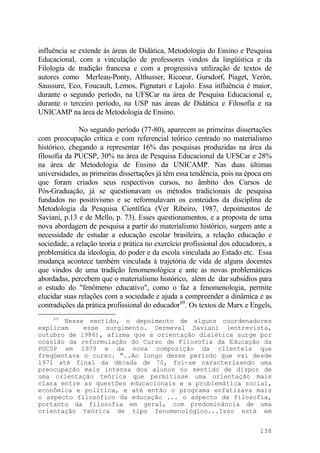influência se extende às áreas de Didática, Metodologia do Ensino e Pesquisa
Educacional, com a vinculação de professores vindos da lingüística e da
Filologia de tradição francesa e com a progressiva utilização de textos de
autores como Merleau-Ponty, Althusser, Ricoeur, Gursdorf, Piaget, Verón,
Saussure, Eco, Foucault, Lemos, Pignatari e Lajolo. Essa influência é maior,
durante o segundo período, na UFSCar na área de Pesquisa Educacional e,
durante o terceiro período, na USP nas áreas de Didática e Filosofia e na
UNICAMP na área de Metodologia de Ensino.
No segundo período (77-80), aparecem as primeiras dissertações
com preocupação crítica e com referencial teórico centrado no materialismo
histórico, chegando a representar 16% das pesquisas produzidas na área da
filosofia da PUCSP, 30% na área de Pesquisa Educacional da UFSCar e 28%
na área de Metodologia de Ensino da UNICAMP. Nas duas últimas
universidades, as primeiras dissertações já têm essa tendência, pois na época em
que foram criados seus respectivos cursos, no âmbito dos Cursos de
Pós-Graduação, já se questionavam os métodos tradicionais de pesquisa
fundados no positivismo e se reformulavam os conteúdos da disciplina de
Metodologia da Pesquisa Científica (Ver Ribeiro, 1987, depoimentos de
Saviani, p.13 e de Mello, p. 73). Esses questionamentos, e a proposta de uma
nova abordagem de pesquisa a partir do materialismo histórico, surgem ante a
necessidade de estudar a educação escolar brasileira, a relação educação e
sociedade, a relação teoria e prática no exercício profissional dos educadores, a
problemática da ideologia, do poder e da escola vinculada ao Estado etc. Essa
mudança acontece também vinculada à trajetória de vida de alguns docentes
que vindos de uma tradição fenomenológica e ante as novas problemáticas
abordadas, percebem que o materialismo histórico, além de dar subsídios para
o estudo do "fenômeno educativo", como o faz a fenomenologia, permite
elucidar suas relações com a sociedade e ajuda a compreender a dinâmica e as
contradições da prática profissional do educador69
. Os textos de Marx e Engels,
69
Nesse sentido, o depoimento de alguns coordenadores
explicam esse surgimento. Dermeval Saviani (entrevista,
outubro de l986), afirma que a orientação dialética surge por
ocasião da reformulação do Curso de Filosofia da Educação da
PUCSP em 1979 e da nova composição da clientela que
freqüentava o curso. "..Ao longo desse período que vai desde
1971 até final da década de 70, foi-se caracterizando uma
preocupação mais intensa dos alunos no sentido de dispor de
uma orientação teórica que permitisse uma orientação mais
clara entre as questões educacionais e a problemática social,
econômica e política, e até então o programa enfatizava mais
o aspecto filosófico da educação ... o aspecto da filosofia,
portanto da filosofia em geral, com predominância de uma
orientação teórica de tipo fenomenológico...Isso está em
138
 