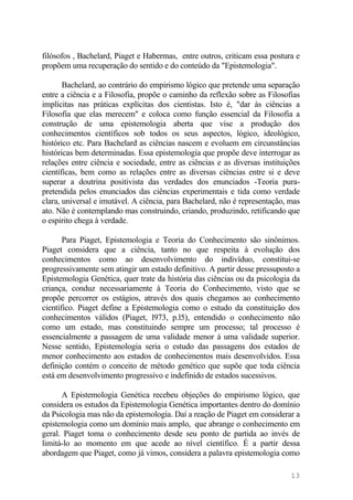 filósofos , Bachelard, Piaget e Habermas, entre outros, criticam essa postura e
propõem uma recuperação do sentido e do conteúdo da "Epistemologia".
Bachelard, ao contrário do empirismo lógico que pretende uma separação
entre a ciência e a Filosofia, propõe o caminho da reflexão sobre as Filosofias
implícitas nas práticas explícitas dos cientistas. Isto é, "dar às ciências a
Filosofia que elas merecem" e coloca como função essencial da Filosofia a
construção de uma epistemologia aberta que vise a produção dos
conhecimentos científicos sob todos os seus aspectos, lógico, ideológico,
histórico etc. Para Bachelard as ciências nascem e evoluem em circunstâncias
históricas bem determinadas. Essa epistemologia que propõe deve interrogar as
relações entre ciência e sociedade, entre as ciências e as diversas instituições
científicas, bem como as relações entre as diversas ciências entre si e deve
superar a doutrina positivista das verdades dos enunciados -Teoria pura-
pretendida pelos enunciados das ciências experimentais e tida como verdade
clara, universal e imutável. A ciência, para Bachelard, não é representação, mas
ato. Não é contemplando mas construindo, criando, produzindo, retificando que
o espirito chega à verdade.
Para Piaget, Epistemologia e Teoria do Conhecimento são sinônimos.
Piaget considera que a ciência, tanto no que respeita à evolução dos
conhecimentos como ao desenvolvimento do indivíduo, constitui-se
progressivamente sem atingir um estado definitivo. A partir desse pressuposto a
Epistemologia Genética, quer trate da história das ciências ou da psicologia da
criança, conduz necessariamente à Teoria do Conhecimento, visto que se
propõe percorrer os estágios, através dos quais chegamos ao conhecimento
científico. Piaget define a Epistemologia como o estudo da constituição dos
conhecimentos válidos (Piaget, l973, p.l5), entendido o conhecimento não
como um estado, mas constituindo sempre um processo; tal processo é
essencialmente a passagem de uma validade menor à uma validade superior.
Nesse sentido, Epistemologia seria o estudo das passagens dos estados de
menor conhecimento aos estados de conhecimentos mais desenvolvidos. Essa
definição contém o conceito de método genético que supõe que toda ciência
está em desenvolvimento progressivo e indefinido de estados sucessivos.
A Epistemologia Genética recebeu objeções do empirismo lógico, que
considera os estudos da Epistemologia Genética importantes dentro do domínio
da Psicologia mas não da epistemologia. Daí a reação de Piaget em considerar a
epistemologia como um domínio mais amplo, que abrange o conhecimento em
geral. Piaget toma o conhecimento desde seu ponto de partida ao invés de
limitá-lo ao momento em que acede ao nível científico. É a partir dessa
abordagem que Piaget, como já vimos, considera a palavra epistemologia como
13
 