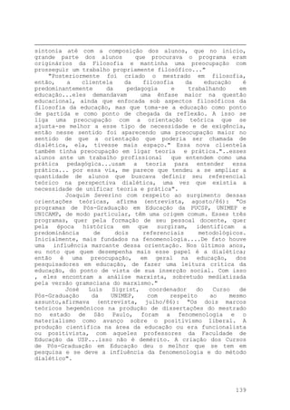 sintonia até com a composição dos alunos, que no início,
grande parte dos alunos que procurava o programa eram
originários da Filosofia e mantinha uma preocupação com
prosseguir um trabalho propriamente filosófico..."
"Posteriormente foi criado o mestrado em filosofia,
então, a clientela da filosofia da educação é
predominantemente da pedagogia e trabalhando em
educação...eles demandavam uma ênfase maior na questão
educacional, ainda que enfocada sob aspectos filosóficos da
filosofia da educação, mas que toma-se a educação como ponto
de partida e como ponto de chegada da reflexão. A isso se
liga uma preocupação com a orientação teórica que se
ajusta-se melhor a esse tipo de necessidade e de exigência,
então nesse sentido foi aparecendo uma preocupação maior no
sentido de que a orientação que poderia ser chamada de
dialética, ela, tivesse mais espaço." Essa nova clientela
também tinha preocupação em ligar teoria e prática."..esses
alunos ante um trabalho profissional que entendem como uma
prática pedagógica...usam a teoria para entender essa
prática... por essa via, me parece que tendeu a se ampliar a
quantidade de alunos que buscava definir seu referencial
teórico na perspectiva dialética, uma vez que existia a
necessidade de unificar teoria e prática".
Joaquim Severino com respeito ao surgimento dessas
orientações teóricas, afirma (entrevista, agosto/86): "Os
programas de Pós-Graduação em Educação da PUCSP, UNIMEP e
UNICAMP, de modo particular, têm uma origem comum. Esses três
programas, quer pela formação de seu pessoal docente, quer
pela época histórica em que surgiram, identificam a
predominância de dois referenciais metodológicos.
Inicialmente, mais fundados na fenomenologia....De fato houve
uma influência marcante dessa orientação. Nos últimos anos,
eu noto que quem desempenha mais esse papel é a dialética;
então é uma preocupação, em geral na educação, dos
pesquisadores em educação, de fazer uma leitura crítica da
educação, do ponto de vista de sua inserção social. Com isso
, eles encontram a análise marxista, sobretudo mediatizada
pela versão gramsciana do marxismo."
José Luís Sigrist, coordenador do Curso de
Pós-Graduação da UNIMEP, com respeito ao mesmo
assunto,afirmava (entrevista, julho/86): "Os dois marcos
teóricos hegemônicos na produção de dissertações do mestrado
no estado de São Paulo, foram a fenomenologia e o
materialismo como avanço sobre o positivismo liberal. A
produção científica na área da educação ou era funcionalista
ou positivista, com aqueles professores da Faculdade de
Educação da USP...isso não é demérito. A criação dos Cursos
de Pós-Graduação em Educação deu o melhor que se tem em
pesquisa e se deve a influência da fenomenologia e do método
dialético".
139
 
