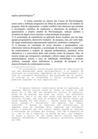 opções epistemológicas70
.
A crítica crescente no interior dos Cursos de Pós-Graduação,
assim como a definição progressiva de linhas de pensamento e de modelos de
pesquisa, além de expressarem o caráter conflitivo dos interesses que orientam
a investigação científica, de explicarem o dinamismo da produção e de
questionarem o próprio modelo de Pós-Graduação, indicam também a
existência de alguns riscos inerentes a atual produção da pesquisa:
1) A acumulação de experiências na aplicação desses modelos, por um lado,
agrupa pesquisadores, desenvolve tradições de pesquisa, mas, por outro lado,
faz surgir manifestações aparentemente repetitivas, modismos e endogenias71
.
2) A presença ou vinculação de novos docentes e pesquisadores com
referenciais teóricos divergentes, a acumulação de massa crítica e a ampliação
de conhecimentos a respeito de algumas problemáticas, permitem novas
alternativas e a convivência delas num mesmo centro de pesquisa. Mas, ao
mesmo tempo que enriquecem a produção e abrem espaço para novas opções
epistemológicas, trazem o risco de indefinição metodológica e posturas
ecléticas, causando sérias deficiências à produção da pesquisa e ao
desenvolvimento do conhecimento na área.
70
Os orientadores entrevistados manifestam identificar-se
com uma determinada opção epistemológica, e no momento de
aceitarem um orientando, dependendo de sua "preocupação" e do
tipo de tratamento metodológico que pretendem dar ao objeto,
os aceitam ou os encaminham a outros orientadores que
poderiam responder às suas expectativas.
71
Os marcos teóricos tradicionais estão se esgotando, se
repetem, "muitos autores estão se lendo, os alunos se lêem
entre si, e não têm uma perspectiva crítica do exterior,
então há um modismo que pode ser feito, nas diferentes
tendências, não é só uma não; então você percebe que é um
discurso viciado, que você se alimenta das várias fontes que
foram geradas por uma fonte.... existe assim uma endogenia
muita grande..." (entrevista com Aquiles Von Zuben,
junho/86). " Quando as temáticas são reiterativas, se
repetem, elas se difundem mais, adquirem uma influência
maior, é possível que isto ocorra. Agora, quando se constata
a reiteração de citações dos autores, isto não é negativo em
si....em si não é negativo, na medida em que , por exemplo,
se busca a partir de uma mesma matriz teórica explorar
aspectos diferentes." (Dermeval Saviani, entrevista, outubro
de 1986)
141
 