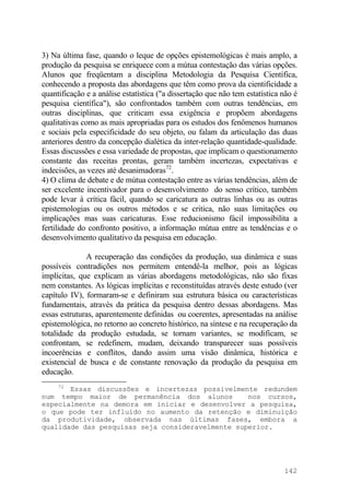 3) Na última fase, quando o leque de opções epistemológicas é mais amplo, a
produção da pesquisa se enriquece com a mútua contestação das várias opções.
Alunos que freqüentam a disciplina Metodologia da Pesquisa Científica,
conhecendo a proposta das abordagens que têm como prova da cientificidade a
quantificação e a análise estatística ("a dissertação que não tem estatística não é
pesquisa científica"), são confrontados também com outras tendências, em
outras disciplinas, que criticam essa exigência e propõem abordagens
qualitativas como as mais apropriadas para os estudos dos fenômenos humanos
e sociais pela especificidade do seu objeto, ou falam da articulação das duas
anteriores dentro da concepção dialética da inter-relação quantidade-qualidade.
Essas discussões e essa variedade de propostas, que implicam o questionamento
constante das receitas prontas, geram também incertezas, expectativas e
indecisões, as vezes até desanimadoras72
.
4) O clima de debate e de mútua contestação entre as várias tendências, além de
ser excelente incentivador para o desenvolvimento do senso crítico, também
pode levar à crítica fácil, quando se caricatura as outras linhas ou as outras
epistemologias ou os outros métodos e se critica, não suas limitações ou
implicações mas suas caricaturas. Esse reducionismo fácil impossibilita a
fertilidade do confronto positivo, a informação mútua entre as tendências e o
desenvolvimento qualitativo da pesquisa em educação.
A recuperação das condições da produção, sua dinâmica e suas
possíveis contradições nos permitem entendê-la melhor, pois as lógicas
implícitas, que explicam as várias abordagens metodológicas, não são fixas
nem constantes. As lógicas implícitas e reconstituídas através deste estudo (ver
capítulo IV), formaram-se e definiram sua estrutura básica ou características
fundamentais, através da prática da pesquisa dentro dessas abordagens. Mas
essas estruturas, aparentemente definidas ou coerentes, apresentadas na análise
epistemológica, no retorno ao concreto histórico, na síntese e na recuperação da
totalidade da produção estudada, se tornam variantes, se modificam, se
confrontam, se redefinem, mudam, deixando transparecer suas possíveis
incoerências e conflitos, dando assim uma visão dinâmica, histórica e
existencial de busca e de constante renovação da produção da pesquisa em
educação.
72
Essas discussões e incertezas possivelmente redundem
num tempo maior de permanência dos alunos nos cursos,
especialmente na demora em iniciar e desenvolver a pesquisa,
o que pode ter influído no aumento da retenção e diminuição
da produtividade, observada nas últimas fases, embora a
qualidade das pesquisas seja consideravelmente superior.
142
 