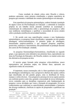 Como resultado da relação crítica entre filosofia e ciência,
podemos apresentar, como primeira contribuição, a própria experiência de
pesquisa que constata a viabilidade dos estudos epistemológicos em educação.
Esta experiência de pesquisa epistemológica, embora limitada à produção
de alguns Cursos de Pós-Graduação em Educação e submetida às restrições
próprias de um trabalho inicial, pretende contribuir na acumulação e
sistematização de conhecimentos sobre a epistemologia da pesquisa e sobre
suas tendências metodológicas e qualificar a necessidade de novos estudos
sobre a produção científica da universidade brasileira.
2. De acordo com suas especificações comuns e seus fundamentos
epistemológicos, as pesquisas foram classificadas e agrupadas em três grandes
abordagens teórico-metodológicas. O primeiro grupo de abordagens,
denominadas empírico-analíticas e que integram pesquisas empiristas,
positivistas, sistêmicas e funcionalistas, têm predominado na produção discente
dos cursos de Pós-Graduação estudada.
As pesquisas fenomenológico-hermenêuticas, classificadas no segundo
grupo, e que aparecem como alternativa nas primeiras fases, especialmente nas
áreas da Psicologia da Educação e da Filosofia, tendem a se manter como uma
das alternativas de pesquisa na área.
O terceiro grupo formado pelas pesquisas crítico-dialéticas, pouco
representativo nas primeiras etapas, nas últimas fases, apresenta um
significativo índice de crescimento.
O importante, nessas constatações, não é o fator quantitativo da evolução
das abordagens metodológicas, mas a progressiva abertura das opções; embora
aqui classificadas em três grandes grupos, estas se distribuem de forma,
nuanças e estilos diversos. Essa progressiva presença de novas opções permite
um confronto positivo entre elas, gerando a necessidade de novas informações,
novos conteúdos para as disciplinas responsáveis pela fundamentação da
pesquisa e novas atividades que visem a formação do pesquisador. Os novos
conhecimentos que explicitam as especificidades, potencialidades e limitações
das diversas tendências, clarificam as opções do pesquisador e qualificam sua
produção75
.
75
Nesse sentido Newton Aquiles Von Zuben declarava
(entrevista, junho, 1986) ao referir-se à fenomenologia "Eu
queria saber...até que ponto a fenomenologia está se
instruindo com outros e por outros métodos, e se está
145
 