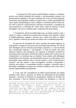 A presença de várias opções epistemológicas enriquece a produção,
permite uma melhor definição dos métodos e, necessariamente, promove seu
aprimoramento qualitativo. Na atual conjuntura dos Cursos de Pós-Graduação,
acreditamos seja importante ampliar os espaços para o estudo aprofundado das
várias opções epistemológicas e para o debate e o confronto positivo entre elas.
Só assim é possível o aprimoramento qualitativo da pesquisa, a elucidação de
suas perspectivas e a formação da "massa crítica" capaz de repensar as atuais
abordagens e de criar as condições para o surgimento de outras opções.
3. Constatamos, através da análise lógica que, na relação cognitiva entre o
sujeito e o objeto, o método (ou caminho dessa relação) varia segundo o objeto
e, fundamentalmente, segundo o interesse que o sujeito tem frente ao objeto;
isto é, segundo o interesse que orienta sua relação com a realidade pesquisada.
No processo de elucidação dos vários caminhos da relação cognitiva, os
pressupostos e categorias mais gerais têm uma função determinante. Por trás de
uma abordagem está um interesse gnoseológico específico e a visão de mundo
que o pesquisador imprime à sua produção.. A visão de mundo, tida como
categoria cognitiva mais abrangente, por organizar os elementos constitutivos
da pesquisa num todo lógico, permite desvendar a relação entre os processos do
conhecimento e os interesses que os orientam. Nessa sentido, cada abordagem
metodológica está vinculada a um determinado interesse de conhecimento. Esta
constatação sugere reflexões sobre a visão de mundo e o nexo "conhecimento e
interesse" que dão suporte à ação investigadora, levando o pesquisador a
clarificar suas opções e a comunidade científica a ampliar a discussão sobre a
pretendida neutralidade axiológica dos métodos científicos, bem como sobre a
suposta imparcialidade do pesquisador.
4. Como uma das conseqüências do difícil equacionamento da relação
conflitiva entre ensino e pesquisa, no âmbito da estruturação da universidade
brasileira, o processo de formação de pesquisadores também foi dividido em
dois momentos: a fase da obtenção de créditos em disciplinas e a fase da
deixando instruir para notar um pouco sua trajetória. Essa é
uma grande contribuição...O maior interesse é colocar em
articulação, em embate epistemológico as diferentes
tendências para que todas se instruam, por exemplo, para que
pelo menos se chegue à conclusão de que não existe método
absoluto...(e de que) você tem a possibilidade de diferentes
manifestações, de diferentes epistemologias".
146
 