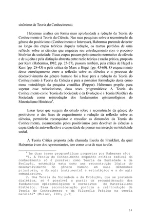 sinônimo de Teoria do Conhecimento.
Habermas analisa em forma mais aprofundada a redução da Teoria do
Conhecimento à Teoria da Ciência. Nas suas pesquisas sobre a reconstrução da
gênese do positivismo (Conhecimento e Interesse), Habermas pretende detectar
ao longo das etapas teóricas daquela redução, os rastros perdidos de uma
reflexão sobre as ciências que esqueceu seu entrelaçamento com o processo
histórico da sociedade. Essas etapas passam pelo conceito normativo de ciência
e de sujeito e pela distinção abstrata entre razão teórica e razão prática, proposta
por Kant (Habermas, l982, pp. 25-27), passam também, pela crítica de Hegel a
Kant (pp. 28-43) e pela crítica de Marx a Hegel (pp. 43-60). O esquecimento
desse entrelaçamento entre a reflexão sobre as ciências e o processo de
desenvolvimento do gênero humano foi a base para a redução da Teoria do
Conhecimento à Teoria da Ciência e para a posterior formulação desta como
mera metodologia da pesquisa científica (Popper). Habermas propõe, para
superar esse reducionismo, duas teses programáticas: A Teoria do
Conhecimento como Teoria da Sociedade e da Evolução e a Teoria Dialética da
Sociedade como reintrodução dos fundamentos epistemológicos do
Materialismo Histórico4
.
Essas teses que surgem do estudo sobre a reconstrução da gênese do
positivismo e das fases de esquecimento e redução da reflexão sobre as
ciências, permitirão reconquistar e reavaliar as dimensões da Teoria do
Conhecimento, escamoteadas pelos positivismos para devolver às ciências a
capacidade de auto-reflexão e a capacidade de pensar sua inserção na totalidade
social.
A Teoria Crítica proposta pela chamada Escola de Frankfurt, da qual
Habermas é um dos representantes, tem como uma de suas tarefas
4
As duas teses programáticas propostas por Habermas são:
"1. A Teoria do Conhecimento enquanto crítica radical do
conhecimento só é possível como Teoria da Sociedade e da
Evolução, entendida esta como uma reconstrução lógica do
desenvolvimento do gênero humano em suas dimensões
principais, a do agir instrumental e estratégico e a do agir
comunicativo.
2. Uma Teoria da Sociedade e da Evolução, que se pretenda
dialética, só é possível a partir da reconsideração dos
fundamentos epistemológicos e normativos do Materialismo
Histórico. Essa reconsideração postula a reintrodução da
Teoria do Conhecimento e da Filosofia Prática na teoria
marxista" (Muller, l981, p.7)
14
 
