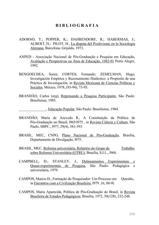 B I B L I O G R A F I A
ADORNO, T.; POPPER, K.; DAHRENDORF, R.; HABERMAS, J.;
ALBERT, H.; PILOT, H., La disputa del Positivismo en la Sociologia
Alemana, Barcelona: Grijaldo, 1973.
ANPED - Associação Nacional de Pós-Graduação e Pesquisa em Educação,
Avaliação e Perspectivas na Área de Educação, 1982-91 Porto Alegre,
1992.
BENGOECHEA, Sonia; CORTES, Fernando; ZEMELMAN, Hugo,
Investigación Empírica y Razonamiento Dialéctico: a Propósito de una
Práctica de Investigación, in Revista Mexicana de Ciencias Políticas y
Sociales, México, 1978, (93-94), 73-95.
BRANDÃO, Carlos (org), Repensando a Pesquisa Participante, São Paulo:
Brasiliense, 1985.
_______________, Educação Popular, São Paulo: Brasiliense, 1984.
BRANDÃO, Maria de Azevedo R., A Constituição da Política de
Pós-Graduação no Brasil, l965/l975 , in Revista Ciência e Cultura, São
Paulo, SBPC., l977, 29(4), 381-393.
BRASIL, MEC, CNPG, Plano Nacional de Pós-Graduação, Brasília,
Departamento de Divulgação, l975.
BRASIL, MEC, Reforma universitária, Relatório do Grupo de Trabalho
sobre Reforma Universitária (GTRU), Brasília, S.I.L., l968.
CAMPBELL, D.; STANLEY, J., Delineamentos Experimentais e
Quase-experimentais de Pesquisa, São Paulo: Pedagógica e
universitária, 1979.
CAMPOS, Marcio D., Formação do Pesquisador: Um Processo em Questão,
in Encontros com a Civilização Brasileira, l979 ,16, 88-9l.
CAMPOS, Maria Aparecida, Política de Pós-Graduação do Brasil, in Revista
Brasileira de Estudos Pedagógicos, Brasília, 1972, 58(128), 232-248.
150
 
