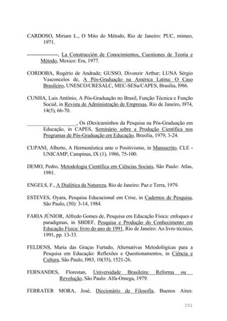 CARDOSO, Miriam L., O Mito do Método, Rio de Janeiro: PUC, mimeo,
1971.
------------------, La Construcción de Conocimientos, Cuestiones de Teoria e
Método, Mexico: Era, 1977.
CORDOBA, Rogério de Andrade; GUSSO, Divonzir Arthur; LUNA Sérgio
Vasconcelos de, A Pós-Graduação na América Latina: O Caso
Brasileiro, UNESCO/CRESALC, MEC-SESu/CAPES, Brasília, l986.
CUNHA, Luis Antônio, A Pós-Graduação no Brasil, Função Técnica e Função
Social, in Revista de Administração de Empresas, Rio de Janeiro, l974,
14(5), 66-70.
___________________, Os (Des)caminhos da Pesquisa na Pós-Graduação em
Educação, in CAPES, Seminário sobre a Produção Científica nos
Programas de Pós-Graduação em Educação, Brasília, 1979, 3-24.
CUPANI, Alberto, A Hermenêutica ante o Positivismo, in Manuscrito, CLE -
UNICAMP, Campinas, IX (1), 1986, 75-100.
DEMO, Pedro, Metodologia Científica em Ciências Sociais, São Paulo: Atlas,
1981.
ENGELS, F., A Dialética da Natureza, Rio de Janeiro: Paz e Terra, 1979.
ESTEVES, Oyara, Pesquisa Educacional em Crise, in Cadernos de Pesquisa,
São Paulo, (50): 3-14, 1984.
FARIA JÚNIOR, Alfredo Gomes de, Pesquisa em Educação Física: enfoques e
paradigmas, in SBDEF, Pesquisa e Produção do Conhecimento em
Educação Física: livro do ano de 1991, Rio de Janeiro: Ao livro técnico,
1991, pp. 13-33.
FELDENS, Maria das Graças Furtado, Alternativas Metodológicas para a
Pesquisa em Educação: Reflexões e Questionamentos, in Ciência e
Cultura, São Paulo, l983, 10(35), 1521-26.
FERNANDES, Florestan, Universidade Brasileira: Reforma ou
Revolução, São Paulo: Alfa-Omega, 1979.
FERRATER MORA, José, Diccionário de Filosofía, Buenos Aires:
151
 
