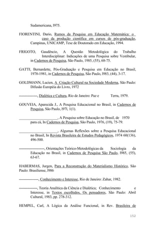 Sudamericana, l975.
FIORENTINI, Dario, Rumos da Pesquisa em Educação Matemática: o
caso da produção científica em cursos de pós-graduação,
Campinas, UNICAMP, Tese de Doutorado em Educação, 1994.
FRIGOTO, Gaudêncio, A Questão Metodológica do Trabalho
Interdisciplinar: Indicações de uma Pesquisa sobre Vestibular,
in Cadernos de Pesquisa, São Paulo, 1985, (55), 68-75.
GATTI, Bernardette, Pós-Graduação e Pesquisa em Educação no Brasil,
1978-1981, in Cadernos de Pesquisa, São Paulo, l983, (44), 3-17.
GOLDMANN, Lucien, A Criação Cultural na Sociedade Moderna, São Paulo:
Difusão Européia do Livro, 1972
---------------, Dialética e Cultura, Rio de Janeiro: Paz e Terra, 1979.
GOUVEIA, Aparecida J., A Pesquisa Educacional no Brasil, in Cadernos de
Pesquisa, São Paulo, l97l, 1(1).
_____________________, A Pesquisa sobre Educação no Brasil, de 1970
para cá, In Cadernos de Pesquisa, São Paulo, 1976, (19), 75-79.
_____________________, Algumas Reflexões sobre a Pesquisa Educacional
no Brasil, In Revista Brasileira de Estudos Pedagógicos, 1974 60(136),
496-500.
---------------------, Orientações Teórico-Metodológicas da Sociologia da
Educação no Brasil, in Cadernos de Pesquisa São Paulo, l985, (55),
63-67.
HABERMAS, Jurgen, Para a Reconstrução do Materialismo Histórico, São
Paulo: Brasiliense, l986
----------------, Conhecimento e Interesse, Rio de Janeiro: Zahar, 1982.
---------------, Teoria Analítica da Ciência e Dialética; Conhecimento e
Interesse, in Textos escolhidos, Os pensadores, São Paulo: Abril
Cultural, 1983, pp. 278-312.
HEMPEL, Carl, A Lógica da Análise Funcional, in Rev. Brasileira de
152
 
