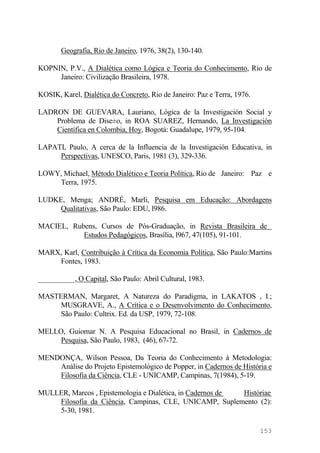 Geografia, Rio de Janeiro, 1976, 38(2), 130-140.
KOPNIN, P.V., A Dialética como Lógica e Teoria do Conhecimento, Rio de
Janeiro: Civilização Brasileira, 1978.
KOSIK, Karel, Dialética do Concreto, Rio de Janeiro: Paz e Terra, 1976.
LADRON DE GUEVARA, Lauriano, Lógica de la Investigación Social y
Problema de Dise±o, in ROA SUAREZ, Hernando, La Investigación
Científica en Colombia, Hoy, Bogotá: Guadalupe, 1979, 95-104.
LAPATI, Paulo, A cerca de la Influencia de la Investigación Educativa, in
Perspectivas, UNESCO, Paris, 1981 (3), 329-336.
LOWY, Michael, Método Dialético e Teoria Política, Rio de Janeiro: Paz e
Terra, 1975.
LUDKE, Menga; ANDRÉ, Marli, Pesquisa em Educação: Abordagens
Qualitativas, São Paulo: EDU, l986.
MACIEL, Rubens, Cursos de Pós-Graduação, in Revista Brasileira de
Estudos Pedagógicos, Brasília, l967, 47(105), 91-101.
MARX, Karl, Contribuição à Crítica da Economia Política, São Paulo:Martins
Fontes, 1983.
__________, O Capital, São Paulo: Abril Cultural, 1983.
MASTERMAN, Margaret, A Natureza do Paradigma, in LAKATOS , I.;
MUSGRAVE, A., A Crítica e o Desenvolvimento do Conhecimento,
São Paulo: Cultrix. Ed. da USP, 1979, 72-108.
MELLO, Guiomar N. A Pesquisa Educacional no Brasil, in Cadernos de
Pesquisa, São Paulo, 1983, (46), 67-72.
MENDONÇA, Wilson Pessoa, Da Teoria do Conhecimento à Metodologia:
Análise do Projeto Epistemológico de Popper, in Cadernos de História e
Filosofia da Ciência, CLE - UNICAMP, Campinas, 7(1984), 5-19.
MULLER, Marcos , Epistemologia e Dialética, in Cadernos de Históriae
Filosofia da Ciência, Campinas, CLE, UNICAMP, Suplemento (2):
5-30, 1981.
153
 