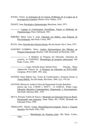 NAGEL, Ernest, La Estructura de la Ciencia; Problemas de la Lógica de la
Investigación Científica, Buenos Aires: Paidos, 1974.
PIAGET, Jean, Psicología y Epistemología, Barcelona: Ariel, 1973.
------------, Logique et Connaissance Scientifique. Nature et Methodes de
l'Epistémologie, Paris: Gallimard, 1967.
RIBEIRO, Maria Luisa S. (org), Educação em Debate, uma Proposta de
Pós-Graduação, São Paulo: Cortez, l987.
RYAN, Alan, Filosofia das Ciências Sociais, Rio de Janeiro: Paz e Terra, 1977.
SANCHEZ GAMBOA, Silvio, Análise Epistemológica dos Métodos na
Pesquisa Educacional, Brasília, UnB. Dissertação de Mestrado, 1982.
-----------------------, A Dialética na Pesquisa em Educação: elementos de
contexto, in FAZENDA, Metodologia da pesquisa educacional, São
Paulo: Cortez, 1993.
-----------------------(org); Almeida Juracy Salzano Fiori; Almeida, Maria
Apparecida Fonseca de, A Pesquisa em Educação na PUCCAMP,
Campinas, PUCCAMP, 1991, mim.
SANTOS, Irineo Ribeiro dos, Teoria do Conhecimento e Pesquisa Social, in
Temas IMESC, Sec.Dir.Saúde, São Paulo, 1984, 1(2), 119-126.
SAVIANI, Dermeval, Análise Critica da Organização Escolar Brasileira
através das Leis 5.540/68 e 5692/71 , in GARCIA, Walter (org),
Educação Brasileira Contemporânea. Organização e Funcionamento,
São Paulo: McGraw-Hill , 1978.
SILVA, Rossana Valéria de Souza e, Mestrados em Educação Física no Brasil:
Pesquisando suas pesquisas, Santa Maria, RS, UFSM, Mestrado em
Educação Física, 1990.
THIOLLENT, Michel, Critica Metodológica,Investigação Social e Enquete
Operária, São Paulo: Polis, 1981.
_________________, Metodologia da Pesquisa_Ação, São Paulo: Cortez,
1986.
154
 