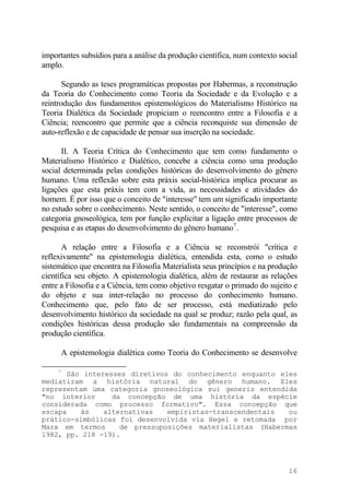 importantes subsídios para a análise da produção científica, num contexto social
amplo.
Segundo as teses programáticas propostas por Habermas, a reconstrução
da Teoria do Conhecimento como Teoria da Sociedade e da Evolução e a
reintrodução dos fundamentos epistemológicos do Materialismo Histórico na
Teoria Dialética da Sociedade propiciam o reencontro entre a Filosofia e a
Ciência; reencontro que permite que a ciência reconquiste sua dimensão de
auto-reflexão e de capacidade de pensar sua inserção na sociedade.
II. A Teoria Crítica do Conhecimento que tem como fundamento o
Materialismo Histórico e Dialético, concebe a ciência como uma produção
social determinada pelas condições históricas do desenvolvimento do gênero
humano. Uma reflexão sobre esta práxis social-histórica implica procurar as
ligações que esta práxis tem com a vida, as necessidades e atividades do
homem. É por isso que o conceito de "interesse" tem um significado importante
no estudo sobre o conhecimento. Neste sentido, o conceito de "interesse", como
categoria gnoseológica, tem por função explicitar a ligação entre processos de
pesquisa e as etapas do desenvolvimento do gênero humano7
.
A relação entre a Filosofia e a Ciência se reconstrói "crítica e
reflexivamente" na epistemologia dialética, entendida esta, como o estudo
sistemático que encontra na Filosofia Materialista seus princípios e na produção
científica seu objeto. A epistemologia dialética, além de restaurar as relações
entre a Filosofia e a Ciência, tem como objetivo resgatar o primado do sujeito e
do objeto e sua inter-relação no processo do conhecimento humano.
Conhecimento que, pelo fato de ser processo, está mediatizado pelo
desenvolvimento histórico da sociedade na qual se produz; razão pela qual, as
condições históricas dessa produção são fundamentais na compreensão da
produção científica.
A epistemologia dialética como Teoria do Conhecimento se desenvolve
7
São interesses diretivos do conhecimento enquanto eles
mediatizam a história natural do gênero humano. Eles
representam uma categoria gnoseológica sui generis entendida
"no interior da concepção de uma história da espécie
considerada como processo formativo". Essa concepção que
escapa às alternativas empiristas-transcendentais ou
prático-simbólicas foi desenvolvida via Hegel e retomada por
Marx em termos de pressuposições materialistas (Habermas
l982, pp. 218 -19).
16
 