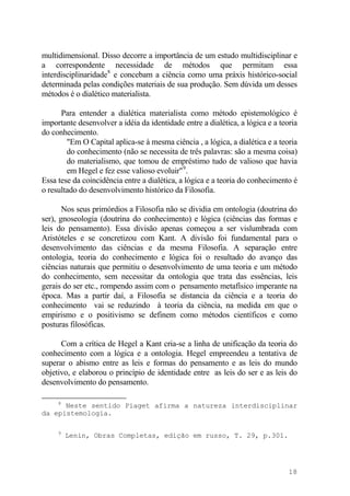 multidimensional. Disso decorre a importância de um estudo multidisciplinar e
a correspondente necessidade de métodos que permitam essa
interdisciplinaridade8
e concebam a ciência como uma práxis histórico-social
determinada pelas condições materiais de sua produção. Sem dúvida um desses
métodos é o dialético materialista.
Para entender a dialética materialista como método epistemológico é
importante desenvolver a idéia da identidade entre a dialética, a lógica e a teoria
do conhecimento.
"Em O Capital aplica-se à mesma ciência , a lógica, a dialética e a teoria
do conhecimento (não se necessita de três palavras: são a mesma coisa)
do materialismo, que tomou de empréstimo tudo de valioso que havia
em Hegel e fez esse valioso evoluir"9
.
Essa tese da coincidência entre a dialética, a lógica e a teoria do conhecimento é
o resultado do desenvolvimento histórico da Filosofia.
Nos seus primórdios a Filosofia não se dividia em ontologia (doutrina do
ser), gnoseologia (doutrina do conhecimento) e lógica (ciências das formas e
leis do pensamento). Essa divisão apenas começou a ser vislumbrada com
Aristóteles e se concretizou com Kant. A divisão foi fundamental para o
desenvolvimento das ciências e da mesma Filosofia. A separação entre
ontologia, teoria do conhecimento e lógica foi o resultado do avanço das
ciências naturais que permitiu o desenvolvimento de uma teoria e um método
do conhecimento, sem necessitar da ontologia que trata das essências, leis
gerais do ser etc., rompendo assim com o pensamento metafísico imperante na
época. Mas a partir daí, a Filosofia se distancia da ciência e a teoria do
conhecimento vai se reduzindo à teoria da ciência, na medida em que o
empirismo e o positivismo se definem como métodos científicos e como
posturas filosóficas.
Com a crítica de Hegel a Kant cria-se a linha de unificação da teoria do
conhecimento com a lógica e a ontologia. Hegel empreendeu a tentativa de
superar o abismo entre as leis e formas do pensamento e as leis do mundo
objetivo, e elaborou o princípio de identidade entre as leis do ser e as leis do
desenvolvimento do pensamento.
8
Neste sentido Piaget afirma a natureza interdisciplinar
da epistemologia.
9
Lenin, Obras Completas, edição em russo, T. 29, p.301.
18
 