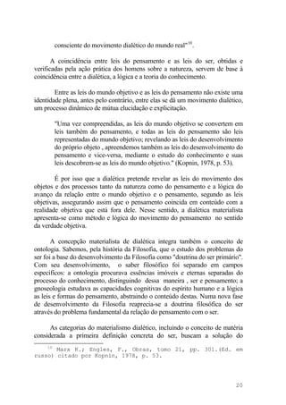 consciente do movimento dialético do mundo real"10
.
A coincidência entre leis do pensamento e as leis do ser, obtidas e
verificadas pela ação prática dos homens sobre a natureza, servem de base à
coincidência entre a dialética, a lógica e a teoria do conhecimento.
Entre as leis do mundo objetivo e as leis do pensamento não existe uma
identidade plena, antes pelo contrário, entre elas se dá um movimento dialético,
um processo dinâmico de mútua elucidação e explicitação.
"Uma vez compreendidas, as leis do mundo objetivo se convertem em
leis também do pensamento, e todas as leis do pensamento são leis
representadas do mundo objetivo; revelando as leis do desenvolvimento
do próprio objeto , apreendemos também as leis do desenvolvimento do
pensamento e vice-versa, mediante o estudo do conhecimento e suas
leis descobrem-se as leis do mundo objetivo." (Kopnin, 1978, p. 53).
É por isso que a dialética pretende revelar as leis do movimento dos
objetos e dos processos tanto da natureza como do pensamento e a lógica do
avanço da relação entre o mundo objetivo e o pensamento, segundo as leis
objetivas, assegurando assim que o pensamento coincida em conteúdo com a
realidade objetiva que está fora dele. Nesse sentido, a dialética materialista
apresenta-se como método e lógica do movimento do pensamento no sentido
da verdade objetiva.
A concepção materialista de dialética integra também o conceito de
ontologia. Sabemos, pela história da Filosofia, que o estudo dos problemas do
ser foi a base do desenvolvimento da Filosofia como "doutrina do ser primário".
Com seu desenvolvimento, o saber filosófico foi separado em campos
específicos: a ontologia procurava essências imóveis e eternas separadas do
processo do conhecimento, distinguindo dessa maneira , ser e pensamento; a
gnoseologia estudava as capacidades cognitivas do espírito humano e a lógica
as leis e formas do pensamento, abstraindo o conteúdo destas. Numa nova fase
de desenvolvimento da Filosofia reaprecia-se a doutrina filosófica do ser
através do problema fundamental da relação do pensamento com o ser.
As categorias do materialismo dialético, incluindo o conceito de matéria
considerada a primeira definição concreta do ser, buscam a solução do
10
Marx K.; Engles, F., Obras, tomo 21, pp. 301.(Ed. em
russo) citado por Kopnin, 1978, p. 53.
20
 