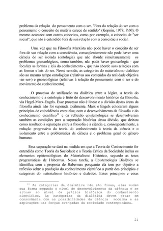 problema da relação do pensamento com o ser. "Fora da relação do ser com o
pensamento o conceito de matéria carece de sentido" (Kopnin, 1978, P.60). O
mesmo acontece com outros conceitos, como por exemplo, o conceito de "ser
social", que não é entendido fora de sua relação com a consciência social.
Uma vez que na Filosofia Marxista não pode haver o conceito de ser
fora de sua relação com a consciência, conseqüentemente não pode haver uma
ciência do ser isolada (ontologia) que não aborde simultaneamente os
problemas gnoseológicos, como também, não pode haver gnoseologia - que
focaliza as formas e leis do conhecimento -, que não aborde suas relações com
as formas e leis do ser. Nesse sentido, as categorias do materialismo dialético
são ao mesmo tempo ontológicas (relativas aos conteúdos da realidade objetiva
-ao ser-) e gnoseológicas (relativas à relação do pensamento com o ser e do
movimento do conhecimento).
O processo de unificação na dialética entre a lógica, a teoria do
conhecimento e a ontologia é fruto do desenvolvimento histórico da filosofia,
via Hegel-Marx-Engels. Esse processo não é linear e a divisão destas áreas da
filosofia ainda não foi superada totalmente. Marx e Engels colocaram alguns
princípios de coincidência entre elas; com o desenvolvimento da filosofia e do
conhecimento científico11
e da reflexão epistemológica se desenvolveram
também as condições para a superação histórica dessa divisão, que deixou
como resultado a separação entre a filosofia e a ciência e, conseqüentemente, a
redução progressiva da teoria do conhecimento à teoria da ciência e o
isolamento entre a problemática da ciência e o problema geral do gênero
humano.
Essa superação se dará na medida em que a Teoria do Conhecimento for
entendida como Teoria da Sociedade e a Teoria Crítica da Sociedade inclua os
elementos epistemológicos do Materialismo Histórico, segundo as teses
programáticas de Habermas. Nessa tarefa, a Epistemologia Dialética se
identifica com a proposta de Habermas porquanto ela tem por objetivo a
reflexão sobre a produção do conhecimento científico a partir dos princípios e
categorias do materialismo histórico e dialético. Esses princípios e essas
11
As categorias da dialética não são fixas, elas mudam
sua forma segundo o nível de desenvolvimento da ciência e se
situam ao nível da prática histórica do conhecimento
científico. As categorias da dialética devem estar em
consonância com as possibilidades da ciência moderna e as
aspirações das forças avançadas da sociedade contemporânea.
21
 