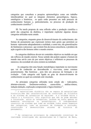 categorias que concebem a pesquisa epistemológica como um trabalho
interdisciplinar no qual se integram elementos gnoseológicos, lógicos,
ontológicos e históricos, os quais estão presentes em todo processo de
conhecimento humano e, particularmente, no processo de produção do
conhecimento científico12
.
III. Na tarefa proposta de uma reflexão sobre a produção científica a
partir das categorias da dialética, é importante explicitar algumas dessas
categorias utilizadas neste estudo.
As categorias, enquanto graus de desenvolvimento do conhecimento, são
formas do pensamento que expressam termos mais gerais que permitem ao
homem representar adequadamente a realidade, e como tais, são generalizações
de fenômenos e processos que existem fora da nossa consciência, e produtos da
ação cognitiva dos homens sobre o mundo exterior.
As categorias dialéticas devem ter conteúdos objetivos na medida em que
são reflexos do mundo exterior. Nesse sentido não podem separar o homem do
mundo mas uni-lo com ele por serem objetivas e refletirem os processos da
natureza e da sociedade tal como existem na realidade.
As categorias têm uma função metodológica importante no movimento
que vai do conhecido ao desconhecido e vice-versa, como veremos
posteriormente. São históricas , pois têm um processo de formação e de
evolução . Cada categoria está ligada ao grau de desenvolvimento do
conhecimento ao qual seu conteúdo está vinculado.
As principais categorias utilizadas neste estudo são : todo-partes,
abstrato-concreto, fenômemo-essência, causa-efeito, análise-síntese,
indução-dedução, explicação-compreensão e lógico-histórico13
.
12
O materialismo dialético não se separa do materialismo
histórico.Uma das características da construção da filosofia
e do sistema de categorias do marxismo é a unidade entre o
lógico e o histórico. Isto significa que não se pode abordar
a correlação entre as categorias, levando em conta apenas os
momentos ontológicos ou gnoseológicos. É indispensável
construir um sistema que tome em unidade todos esses momentos
das categorias, como um processo de formação e evolução,
construidos e desenvolvidos através da história do
pensamento.
13
As categorias principais da compreensão conceitual da
realidade investigada são apresentadas em O Capital de Marx,
22
 