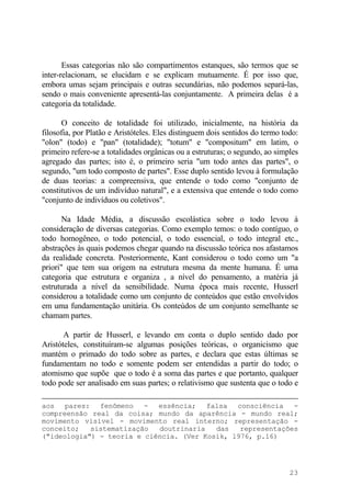 Essas categorias não são compartimentos estanques, são termos que se
inter-relacionam, se elucidam e se explicam mutuamente. É por isso que,
embora umas sejam principais e outras secundárias, não podemos separá-las,
sendo o mais conveniente apresentá-las conjuntamente. A primeira delas é a
categoria da totalidade.
O conceito de totalidade foi utilizado, inicialmente, na história da
filosofia, por Platão e Aristóteles. Eles distinguem dois sentidos do termo todo:
"olon" (todo) e "pan" (totalidade); "totum" e "compositum" em latim, o
primeiro refere-se a totalidades orgânicas ou a estruturas; o segundo, ao simples
agregado das partes; isto é, o primeiro seria "um todo antes das partes", o
segundo, "um todo composto de partes". Esse duplo sentido levou à formulação
de duas teorias: a compreensiva, que entende o todo como "conjunto de
constitutivos de um indivíduo natural", e a extensiva que entende o todo como
"conjunto de indivíduos ou coletivos".
Na Idade Média, a discussão escolástica sobre o todo levou à
consideração de diversas categorias. Como exemplo temos: o todo contíguo, o
todo homogêneo, o todo potencial, o todo essencial, o todo integral etc.,
abstrações às quais podemos chegar quando na discussão teórica nos afastamos
da realidade concreta. Posteriormente, Kant considerou o todo como um "a
priori" que tem sua origem na estrutura mesma da mente humana. É uma
categoria que estrutura e organiza , a nível do pensamento, a matéria já
estruturada a nível da sensibilidade. Numa época mais recente, Husserl
considerou a totalidade como um conjunto de conteúdos que estão envolvidos
em uma fundamentação unitária. Os conteúdos de um conjunto semelhante se
chamam partes.
A partir de Husserl, e levando em conta o duplo sentido dado por
Aristóteles, constituíram-se algumas posições teóricas, o organicismo que
mantém o primado do todo sobre as partes, e declara que estas últimas se
fundamentam no todo e somente podem ser entendidas a partir do todo; o
atomismo que supõe que o todo é a soma das partes e que portanto, qualquer
todo pode ser analisado em suas partes; o relativismo que sustenta que o todo e
aos pares: fenômeno - essência; falsa consciência -
compreensão real da coisa; mundo da aparência - mundo real;
movimento visível - movimento real interno; representação -
conceito; sistematização doutrinaria das representações
("ideologia") - teoria e ciência. (Ver Kosik, l976, p.16)
23
 