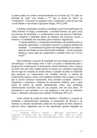 as partes podem ser usados correlacionalmente de tal modo que "X" pode ser
chamado de "todo" com relação a "Y" que se chama de "parte" ou
"componente". Todo pode ser qualquer coisa; o importante é saber de que todo
se está falando e com relação a que partes (Nagel, 1974, p.249).
A dialética materialista considera a totalidade a partir da transformação da
"idéia absoluta" de Hegel, considerando a atividade humana, em geral, como
um processo de totalização e o conhecimento como um processo totalizante.
Lukàcs interpreta a totalidade dentro da dinâmica dos processos sociais e
históricos. A totalidade está vinculada à práxis histórica. Segundo ele,
"o método dialético é o predomínio metodológico da totalidade sobre os
momentos particulares...a totalidade concreta é a categoria autêntica da
realidade... A consideração da gênese da inteligibilidade de um objeto a
partir de sua função em uma determinada totalidade ... faz da concepção
dialética a única capaz de compreender a realidade como um vir-a-ser
social"14
.
Para Goldmann o conceito de totalidade tem uma função gnoseológica e
metodológica. A inter-relação entre o todo e as partes é fundamental para o
progresso do conhecimento. O pensamento, afirma Goldmann, nunca avançou
em linha reta, pois toda verdade parcial só assume seu verdadeiro significado
por seu lugar no conjunto; da mesma forma, o conjunto só pode ser conhecido
pelo progresso no conhecimento das verdades parciais. A marcha do
conhecimento aparece, assim, como perpétua oscilação entre as partes e o todo
que se devem esclarecer mutuamente. Essa constante oscilação dialética é
inesgotável e caracteriza a dinâmica do pensamento dialético, para o qual,
nunca há pontos de partida absolutamente certos, nem problemas
definitivamente resolvidos nem em seu conjunto, nem em suas partes. "O
pensamento é uma operação viva, cujo progresso é real sem ser entretanto
linear e, sobretudo, sem nunca estar acabado" (Goldmann, l979, p.7).
Como método de estudo de textos literários e filosóficos, o conceito de
totalidade, é particularmente importante. O pesquisador da filosofia e da
literatura se encontra inicialmente, diante de um conjunto de fatos empíricos;
palavras, frases, fragmentos, que só têm significados quando integrados na
14
Fundação Getulio Vargas - MEC-FAE, Dicionário de
Ciências Sociais, Rio de Janeiro: Ed. FGV, 1986, p. 1240;
Lukàcs, G., Geschichte und Klassenbewusstsein, Berlin: Malik,
1923.
24
 