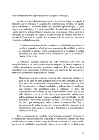 totalidade tem também importância como categoria ontológica.
A categoria da totalidade concreta é, em primeiro lugar, a resposta à
pergunta: que é a realidade ? A realidade é uma totalidade concreta. Só a partir
dessa concepção a totalidade pode ser princípio epistemológico e uma
exigência metodológica. A tridimensionalidade da totalidade na visão dialética
- como categoria epistemológica, metodológica e ontológica-, tem a ver com a
unificação da ontologia, da lógica e da gnoseologia no método dialético. O
método dialético não se entende fora da concepção da realidade entendida
como uma totalidade concreta.
"O conhecimento da realidade, o modo e a possibilidade de conhecer a
realidade dependem, afinal, de uma concepção da realidade, explícita
ou implícita. A questão: como se pode conhecer a realidade? é sempre
precedida por uma questão mais fundamental: que é a realidade?"
(Kosik, 1976, p.35).
A totalidade concreta significa um todo estruturado em curso de
desenvolvimento e de autocriação e não um conjunto de fatos e aspectos da
realidade (concepção atomista racionalista moderna). Essa diferenciação é
importante pelas implicações epistemológicas que acarretam tais concepções.
Totalidade concreta não significa todos os fatos,
"Totalidade significa: realidade como um todo estruturado, dialético, no
qual ou do qual um fato qualquer (classe de fatos, conjunto de fatos)
pode vir a ser racionalmente compreendido. Acumular todos os fatos
não significa ainda conhecer a realidade; e todos os fatos (reunidos em
seu conjunto) não constituem ainda a totalidade. Os fatos são
conhecimento da realidade se são compreendidos como fatos de um
todo dialético - isto é, se não são átomos imutáveis, indivisíveis e
indemonstráveis, de cuja reunião a realidade saia constituída - se são
entendidos como partes estruturais do todo. O concreto, a totalidade,
não são , por conseguinte, todos os fatos, o conjunto dos fatos, o
agrupamento de todos os aspectos, coisas e relações, visto que a tal
agrupamento falta ainda o essencial: a totalidade e a concreticidade"
(Kosik, 1976, p. 35).
Sem a compreensão da realidade como "realidade concreta", é impossível
o conhecimento da realidade como totalidade . O pensamento humano não pode
jamais conhecer todos os fatos e aspectos de uma realidade e é nesse sentido
que a tese da totalidade é considerada mítica e a concepção de conhecimento,
27
 