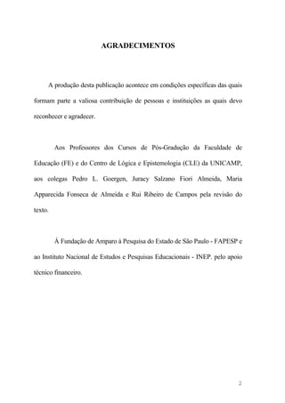 AGRADECIMENTOS
A produção desta publicação acontece em condições específicas das quais
formam parte a valiosa contribuição de pessoas e instituições as quais devo
reconhecer e agradecer.
Aos Professores dos Cursos de Pós-Gradução da Faculdade de
Educação (FE) e do Centro de Lógica e Epistemologia (CLE) da UNICAMP,
aos colegas Pedro L. Goergen, Juracy Salzano Fiori Almeida, Maria
Apparecida Fonseca de Almeida e Rui Ribeiro de Campos pela revisão do
texto.
Á Fundação de Amparo à Pesquisa do Estado de São Paulo - FAPESP e
ao Instituto Nacional de Estudos e Pesquisas Educacionais - INEP. pelo apoio
técnico financeiro.
2
 