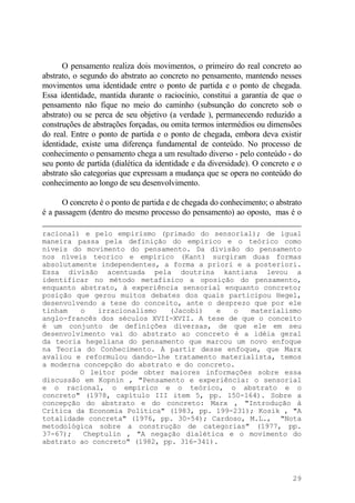 O pensamento realiza dois movimentos, o primeiro do real concreto ao
abstrato, o segundo do abstrato ao concreto no pensamento, mantendo nesses
movimentos uma identidade entre o ponto de partida e o ponto de chegada.
Essa identidade, mantida durante o raciocínio, constitui a garantia de que o
pensamento não fique no meio do caminho (subsunção do concreto sob o
abstrato) ou se perca de seu objetivo (a verdade ), permanecendo reduzido a
construções de abstrações forçadas, ou omita termos intermédios ou dimensões
do real. Entre o ponto de partida e o ponto de chegada, embora deva existir
identidade, existe uma diferença fundamental de conteúdo. No processo de
conhecimento o pensamento chega a um resultado diverso - pelo conteúdo - do
seu ponto de partida (dialética da identidade e da diversidade). O concreto e o
abstrato são categorias que expressam a mudança que se opera no conteúdo do
conhecimento ao longo de seu desenvolvimento.
O concreto é o ponto de partida e de chegada do conhecimento; o abstrato
é a passagem (dentro do mesmo processo do pensamento) ao oposto, mas é o
racional) e pelo empirismo (primado do sensorial); de igual
maneira passa pela definição do empírico e o teórico como
níveis do movimento do pensamento. Da divisão do pensamento
nos níveis teorico e empírico (Kant) surgiram duas formas
absolutamente independentes, a forma a priori e a posteriori.
Essa divisão acentuada pela doutrina kantiana levou a
identificar no método metafísico a oposição do pensamento,
enquanto abstrato, à experiência sensorial enquanto concreto;
posição que gerou muitos debates dos quais participou Hegel,
desenvolvendo a tese do conceito, ante o desprezo que por ele
tinham o irracionalismo (Jacobi) e o materialismo
anglo-francês dos séculos XVII-XVII. A tese de que o conceito
é um conjunto de definições diversas, de que ele em seu
desenvolvimento vai do abstrato ao concreto é a idéia geral
da teoria hegeliana do pensamento que marcou um novo enfoque
na Teoria do Conhecimento. A partir desse enfoque, que Marx
avaliou e reformulou dando-lhe tratamento materialista, temos
a moderna concepção do abstrato e do concreto.
O leitor pode obter maiores informações sobre essa
discussão em Kopnin , "Pensamento e experiência: o sensorial
e o racional, o empírico e o teórico, o abstrato e o
concreto" (1978, capítulo III item 5, pp. 150-164). Sobre a
concepção do abstrato e do concreto: Marx , "Introdução à
Crítica da Economia Política" (1983, pp. 199-231); Kosik , "A
totalidade concreta" (1976, pp. 30-54); Cardoso, M.L., "Nota
metodológica sobre a construção de categorias" (1977, pp.
37-67); Cheptulin , "A negação dialética e o movimento do
abstrato ao concreto" (1982, pp. 316-341).
29
 