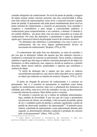 caminho obrigatório do conhecimento. No nível do ponto de partida, a imagem
do objeto assume caráter concreto sensorial, mas essa concreticidade é difusa
(um todo caótico de representações); nesse nível, o sensorial concreto é apenas
ponto de partida. O pensamento não pode passar imediatamente desse nível ao
ponto terminal do conhecimento, o concreto no pensamento. Esse caminhar é
complexo e contraditório, e para atingir a concreticidade autêntica, o
conhecimento passa temporariamente a seu contrário, o abstrato. O abstrato é,
em sentido dialético, um passo atrás, mas um passo necessário ao avanço do
conhecimento. Por meio das abstrações, o pensamento é capaz de apreender
aquilo que é inacessível através da percepção sensível do concreto sensorial.
"As abstrações não substituem a contemplação viva, mas é como se as
continuassem, são um novo degrau qualitativamente diverso no
movimento do conhecimento" (Kopnin, 1978, p.159).
O conhecimento não pode ficar nas abstrações, no meio do caminho; é
por isso que as abstrações válidas são aquelas que têm substrato concreto e
conduzem à construção do concreto no pensamento. Nesse sentido, a abstração
autêntica é aquela que não nega os indícios sensoriais perceptíveis do objeto (os
fenômenos, os fatos empíricos), mas, separa-os, divide-os, analisa-os, e permite
descobrir, detrás desses indícios, propriedades e aspectos que constituem a
essência do objeto.
"A tarefa da abstração não é separar uns dos outros os indícios
sensorialmente perceptíveis, mas através deles descobrir novos aspectos
no objeto que traduzam as relações de essência" (Kopnin, 1978, p. 161).
O ponto de chegada do processo do conhecimento é o concreto no
pensamento. Isto é, o concreto no pensamento se manifesta como forma
superior do conhecimento concreto, mais rico e substancial dos fenômenos da
realidade, pois reflete, num novo nível de conteúdos, ou seja, as determinações
e conexões internas da essência. Marx define assim o concreto:
"O concreto é concreto por ser a síntese de múltiplas determinações,
logo, unidade da diversidade. É por isso que ele é para o pensamento
um processo de síntese, um resultado, e não um ponto de partida, apesar
de ser o verdadeiro ponto de partida e, portanto, igualmente o ponto de
partida da observação imediata e da representação18
. O primeiro passo
reduziu a plenitude da representação a uma representação abstrata; pelo
segundo, as determinações abstratas conduzem à produção do concreto
pela via do pensamento". (Marx, 1983, p.218).
18
Aqui Marx introduz a categoria de síntese, e que nós
posteriormente explicitaremos, neste mesmo capítulo.
30
 