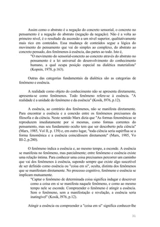 Assim como o abstrato é a negação do concreto sensorial, o concreto no
pensamento é a negação do abstrato (negação da negação). Não é a volta ao
primeiro nível, é o resultado da ascensão a um nível superior, qualitativamente
mais rico em conteúdos. Essa mudança de conteúdos segue a lógica do
movimento do pensamento que vai do simples ao complexo, do abstrato ao
concreto pensado, dos fenômenos à essência, das partes ao todo. Isto é,
"O movimento do sensorial-concreto ao concreto através do abstrato no
pensamento é a lei universal do desenvolvimento do conhecimento
humano, a qual ocupa posição especial na dialética materialista"
(Kopnin, 1978, p.163).
Outras das categorias fundamentais da dialética são as categorias de
fenômeno e essência.
A realidade como objeto do conhecimento não se apresenta diretamente,
apresenta-se como fenômenos. Todo fenômeno refere-se à essência. "A
realidade é a unidade do fenômeno e da essência" (Kosik, l976, p.12).
A essência, ao contrário dos fenômenos, não se manifesta diretamente.
Para encontrar a essência e a conexão entre os fenômenos precisamos da
filosofia e da ciência. Neste sentido Marx dizia que "As formas fenomênicas se
reproduzem imediatamente por si mesmas, como formas correntes do
pensamento, mas seu fundamento oculto tem que ser descoberto pela ciência"
(Marx, 1985, Vol II, p. 139) e, em outro lugar, "toda ciência seria supérflua se a
forma fenomênica e a essência coincidissem diretamente" (Marx, 1985, Vo
III-2, p.280).
O fenômeno indica a essência e, ao mesmo tempo, a esconde. A essência
se manifesta no fenômeno, mas parcialmente; entre fenômeno e essência existe
uma relação íntima. Para conhecer uma coisa precisamos percorrer um caminho
que vai dos fenômenos à essência, supondo sempre que existe algo suscetível
de ser definido como essência ou "coisa em si", oculta, distinta dos fenômenos
que se manifestam diretamente. No processo cognitivo, fenômeno e essência se
implicam mutuamente.
"Captar o fenômeno de determinada coisa significa indagar e descrever
como a coisa em si se manifesta naquele fenômeno, e como ao mesmo
tempo nele se esconde. Compreender o fenômeno é atingir a essência.
Sem o fenômeno, sem a manifestação e revelação, a essência seria
inatingível" (Kosik, l976, p.12).
Atingir a essência ou compreender a "coisa em si" significa conhecer-lhe
31
 