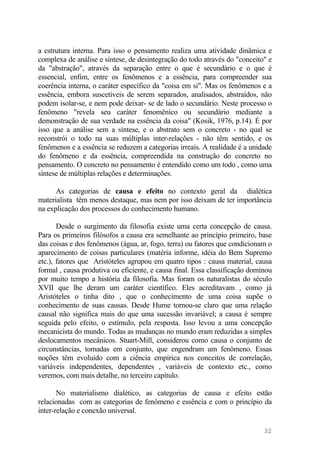 a estrutura interna. Para isso o pensamento realiza uma atividade dinâmica e
complexa de análise e síntese, de desintegração do todo através do "conceito" e
da "abstração", através da separação entre o que é secundário e o que é
essencial, enfim, entre os fenômenos e a essência, para compreender sua
coerência interna, o caráter específico da "coisa em si". Mas os fenômenos e a
essência, embora suscetíveis de serem separados, analisados, abstraídos, não
podem isolar-se, e nem pode deixar- se de lado o secundário. Neste processo o
fenômeno "revela seu caráter fenomênico ou secundário mediante a
demonstração de sua verdade na essência da coisa" (Kosik, 1976, p.14). É por
isso que a análise sem a síntese, e o abstrato sem o concreto - no qual se
reconstrói o todo na suas múltiplas inter-relações - não têm sentido, e os
fenômenos e a essência se reduzem a categorias irreais. A realidade é a unidade
do fenômeno e da essência, compreendida na construção do concreto no
pensamento. O concreto no pensamento é entendido como um todo , como uma
síntese de múltiplas relações e determinações.
As categorias de causa e efeito no contexto geral da dialética
materialista têm menos destaque, mas nem por isso deixam de ter importância
na explicação dos processos do conhecimento humano.
Desde o surgimento da filosofia existe uma certa concepção de causa.
Para os primeiros filósofos a causa era semelhante ao princípio primeiro, base
das coisas e dos fenômenos (água, ar, fogo, terra) ou fatores que condicionam o
aparecimento de coisas particulares (matéria informe, idéia do Bem Supremo
etc.), fatores que Aristóteles agrupou em quatro tipos : causa material, causa
formal , causa produtiva ou eficiente, e causa final. Essa classificação dominou
por muito tempo a história da filosofia. Mas foram os naturalistas do século
XVII que lhe deram um caráter científico. Eles acreditavam , como já
Aristóteles o tinha dito , que o conhecimento de uma coisa supõe o
conhecimento de suas causas. Desde Hume tornou-se claro que uma relação
causal não significa mais do que uma sucessão invariável; a causa é sempre
seguida pelo efeito, o estímulo, pela resposta. Isso levou a uma concepção
mecanicista do mundo. Todas as mudanças no mundo eram reduzidas a simples
deslocamentos mecânicos. Stuart-Mill, considerou como causa o conjunto de
circunstâncias, tomadas em conjunto, que engendram um fenômeno. Essas
noções têm evoluído com a ciência empírica nos conceitos de correlação,
variáveis independentes, dependentes , variáveis de contexto etc., como
veremos, com mais detalhe, no terceiro capítulo.
No materialismo dialético, as categorias de causa e efeito estão
relacionadas com as categorias de fenômeno e essência e com o princípio da
inter-relação e conexão universal.
32
 