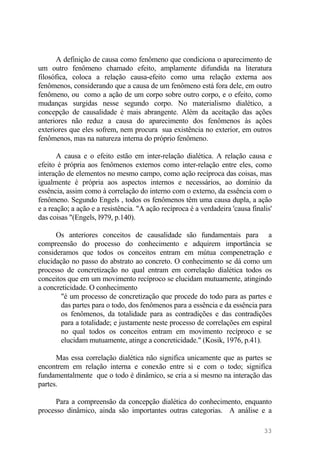 A definição de causa como fenômeno que condiciona o aparecimento de
um outro fenômeno chamado efeito, amplamente difundida na literatura
filosófica, coloca a relação causa-efeito como uma relação externa aos
fenômenos, considerando que a causa de um fenômeno está fora dele, em outro
fenômeno, ou como a ação de um corpo sobre outro corpo, e o efeito, como
mudanças surgidas nesse segundo corpo. No materialismo dialético, a
concepção de causalidade é mais abrangente. Além da aceitação das ações
anteriores não reduz a causa do aparecimento dos fenômenos às ações
exteriores que eles sofrem, nem procura sua existência no exterior, em outros
fenômenos, mas na natureza interna do próprio fenômeno.
A causa e o efeito estão em inter-relação dialética. A relação causa e
efeito é própria aos fenômenos externos como inter-relação entre eles, como
interação de elementos no mesmo campo, como ação recíproca das coisas, mas
igualmente é própria aos aspectos internos e necessários, ao domínio da
essência, assim como à correlação do interno com o externo, da essência com o
fenômeno. Segundo Engels , todos os fenômenos têm uma causa dupla, a ação
e a reação; a ação e a resistência. "A ação recíproca é a verdadeira 'causa finalis'
das coisas "(Engels, l979, p.140).
Os anteriores conceitos de causalidade são fundamentais para a
compreensão do processo do conhecimento e adquirem importância se
consideramos que todos os conceitos entram em mútua compenetração e
elucidação no passo do abstrato ao concreto. O conhecimento se dá como um
processo de concretização no qual entram em correlação dialética todos os
conceitos que em um movimento recíproco se elucidam mutuamente, atingindo
a concreticidade. O conhecimento
"é um processo de concretização que procede do todo para as partes e
das partes para o todo, dos fenômenos para a essência e da essência para
os fenômenos, da totalidade para as contradições e das contradições
para a totalidade; e justamente neste processo de correlações em espiral
no qual todos os conceitos entram em movimento recíproco e se
elucidam mutuamente, atinge a concreticidade." (Kosik, 1976, p.41).
Mas essa correlação dialética não significa unicamente que as partes se
encontrem em relação interna e conexão entre si e com o todo; significa
fundamentalmente que o todo é dinâmico, se cria a si mesmo na interação das
partes.
Para a compreensão da concepção dialética do conhecimento, enquanto
processo dinâmico, ainda são importantes outras categorias. A análise e a
33
 