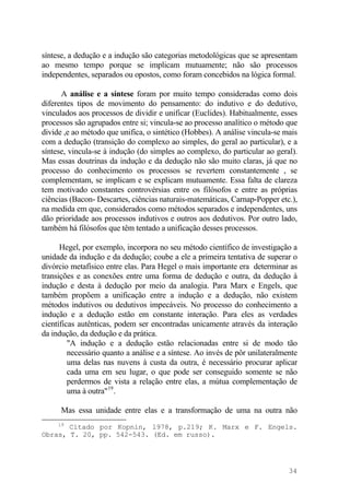 síntese, a dedução e a indução são categorias metodológicas que se apresentam
ao mesmo tempo porque se implicam mutuamente; não são processos
independentes, separados ou opostos, como foram concebidos na lógica formal.
A análise e a síntese foram por muito tempo consideradas como dois
diferentes tipos de movimento do pensamento: do indutivo e do dedutivo,
vinculados aos processos de dividir e unificar (Euclides). Habitualmente, esses
processos são agrupados entre si; vincula-se ao processo analítico o método que
divide ,e ao método que unifica, o sintético (Hobbes). A análise vincula-se mais
com a dedução (transição do complexo ao simples, do geral ao particular), e a
síntese, vincula-se à indução (do simples ao complexo, do particular ao geral).
Mas essas doutrinas da indução e da dedução não são muito claras, já que no
processo do conhecimento os processos se revertem constantemente , se
complementam, se implicam e se explicam mutuamente. Essa falta de clareza
tem motivado constantes controvérsias entre os filósofos e entre as próprias
ciências (Bacon- Descartes, ciências naturais-matemáticas, Carnap-Popper etc.),
na medida em que, considerados como métodos separados e independentes, uns
dão prioridade aos processos indutivos e outros aos dedutivos. Por outro lado,
também há filósofos que têm tentado a unificação desses processos.
Hegel, por exemplo, incorpora no seu método científico de investigação a
unidade da indução e da dedução; coube a ele a primeira tentativa de superar o
divórcio metafísico entre elas. Para Hegel o mais importante era determinar as
transições e as conexões entre uma forma de dedução e outra, da dedução à
indução e desta à dedução por meio da analogia. Para Marx e Engels, que
também propõem a unificação entre a indução e a dedução, não existem
métodos indutivos ou dedutivos impecáveis. No processo do conhecimento a
indução e a dedução estão em constante interação. Para eles as verdades
científicas autênticas, podem ser encontradas unicamente através da interação
da indução, da dedução e da prática.
"A indução e a dedução estão relacionadas entre si de modo tão
necessário quanto a análise e a síntese. Ao invés de pôr unilateralmente
uma delas nas nuvens à custa da outra, é necessário procurar aplicar
cada uma em seu lugar, o que pode ser conseguido somente se não
perdermos de vista a relação entre elas, a mútua complementação de
uma à outra"19
.
Mas essa unidade entre elas e a transformação de uma na outra não
19
Citado por Kopnin, l978, p.219; K. Marx e F. Engels.
Obras, T. 20, pp. 542-543. (Ed. em russo).
34
 