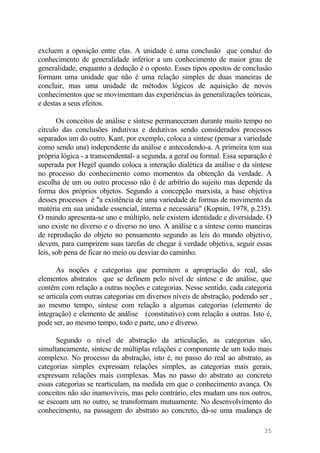 excluem a oposição entre elas. A unidade é uma conclusão que conduz do
conhecimento de generalidade inferior a um conhecimento de maior grau de
generalidade, enquanto a dedução é o oposto. Esses tipos opostos de conclusão
formam uma unidade que não é uma relação simples de duas maneiras de
concluir, mas uma unidade de métodos lógicos de aquisição de novos
conhecimentos que se movimentam das experiências às generalizações teóricas,
e destas a seus efeitos.
Os conceitos de análise e síntese permaneceram durante muito tempo no
círculo das conclusões indutivas e dedutivas sendo considerados processos
separados um do outro. Kant, por exemplo, coloca a síntese (pensar a variedade
como sendo una) independente da análise e antecedendo-a. A primeira tem sua
própria lógica - a transcendental- a segunda, a geral ou formal. Essa separação é
superada por Hegel quando coloca a interação dialética da análise e da síntese
no processo do conhecimento como momentos da obtenção da verdade. A
escolha de um ou outro processo não é de arbítrio do sujeito mas depende da
forma dos próprios objetos. Segundo a concepção marxista, a base objetiva
desses processos é "a existência de uma variedade de formas de movimento da
matéria em sua unidade essencial, interna e necessária" (Kopnin, 1978, p.235).
O mundo apresenta-se uno e múltiplo, nele existem identidade e diversidade. O
uno existe no diverso e o diverso no uno. A análise e a síntese como maneiras
de reprodução do objeto no pensamento segundo as leis do mundo objetivo,
devem, para cumprirem suas tarefas de chegar à verdade objetiva, seguir essas
leis, sob pena de ficar no meio ou desviar do caminho.
As noções e categorias que permitem a apropriação do real, são
elementos abstratos que se definem pelo nível de síntese e de análise, que
contêm com relação a outras noções e categorias. Nesse sentido, cada categoria
se articula com outras categorias em diversos níveis de abstração, podendo ser ,
ao mesmo tempo, síntese com relação a algumas categorias (elemento de
integração) e elemento de análise (constitutivo) com relação a outras. Isto é,
pode ser, ao mesmo tempo, todo e parte, uno e diverso.
Segundo o nível de abstração da articulação, as categorias são,
simultaneamente, síntese de múltiplas relações e componente de um todo mais
complexo. No processo da abstração, isto é, no passo do real ao abstrato, as
categorias simples expressam relações simples, as categorias mais gerais,
expressam relações mais complexas. Mas no passo do abstrato ao concreto
essas categorias se rearticulam, na medida em que o conhecimento avança. Os
conceitos não são inamovíveis, mas pelo contrário, eles mudam uns nos outros,
se escoam um no outro, se transformam mutuamente. No desenvolvimento do
conhecimento, na passagem do abstrato ao concreto, dá-se uma mudança de
35
 