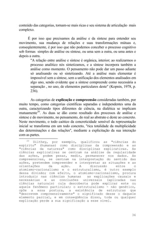 conteúdo das categorias, tornam-se mais ricas e seu sistema de articulação mais
complexo.
É por isso que precisamos da análise e da síntese para entender seu
movimento, sua mudança de relações e suas transformações mútuas e,
conseqüentemente, é por isso que não podemos conceber o processo cognitivo
sob formas simples de análise ou síntese, ou uma sem a outra, ou uma antes e
depois a outra.
"A relação entre análise e síntese é orgânica, interior; ao realizarmos o
processo analítico nós sintetizamos, e a síntese incorpora também a
análise como momento. O pensamento não pode dar um passo adiante
só analisando ou só sintetizando. Até a análise mais elementar é
impossível sem a síntese, sem a unificação dos elementos analisados em
algo uno, sendo evidente que a síntese compreende como necessária a
separação , no uno, de elementos particulares deste" (Kopnin, 1978, p.
236).
As categorias de explicação e compreensão consideradas também, por
muito tempo, como categorias científicas separadas e independentes uma da
outra, caracterizando tipos diferentes de ciência, na dialética se implicam
mutuamente20
. As duas se dão como resultado dos processos de análise e
síntese e do movimento, no pensamento, do real ao abstrato e deste ao concreto.
Neste movimento, o todo caótico da concreticidade sensível da representação
inicial se transforma em um todo concreto, "rica totalidade da multiplicidade
das determinações e das relações", mediante a explicitação da sua interação
com as partes.
20
Dilthey, por exemplo, qualificou as "ciências do
espírito" (humanas) como disciplinas da compreensão e as
"ciências da natureza" como disciplinas explicativas. As
ciências explicativas se centram na análise da regularidade
das ações, podem pesar, medir, permanecer nos dados. As
compreensivas, se centram na interpretação do sentido das
ações, pretendem compreender e interpretar as situações e as
orientações da ação. A discussão entre o
atomismo-racionalismo e o estruturalismo, é outro exemplo
dessa divisão; com efeito, o atomismo-racionalismo, procura
introduzir nas ciências humanas as explicações causais e
necessárias e as conclusões universais (aplicadas nas
ciências naturais) cuja descoberta pode explicar este ou
aquele fenômeno particular; o estruturalismo - não genético,
opõe a essa postura, a existência de estruturas que
"descrevem compreensivamente" o significado desse o daquele
elemento parcial, e em conseqüência disso, toda ou qualquer
explicação perde a sua significação a esse nível.
36
 