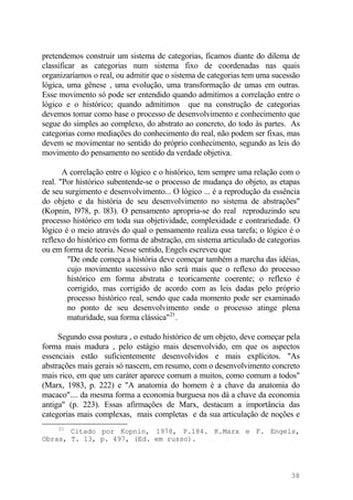 pretendemos construir um sistema de categorias, ficamos diante do dilema de
classificar as categorias num sistema fixo de coordenadas nas quais
organizaríamos o real, ou admitir que o sistema de categorias tem uma sucessão
lógica, uma gênese , uma evolução, uma transformação de umas em outras.
Esse movimento só pode ser entendido quando admitimos a correlação entre o
lógico e o histórico; quando admitimos que na construção de categorias
devemos tomar como base o processo de desenvolvimento e conhecimento que
segue do simples ao complexo, do abstrato ao concreto, do todo às partes. As
categorias como mediações do conhecimento do real, não podem ser fixas, mas
devem se movimentar no sentido do próprio conhecimento, segundo as leis do
movimento do pensamento no sentido da verdade objetiva.
A correlação entre o lógico e o histórico, tem sempre uma relação com o
real. "Por histórico subentende-se o processo de mudança do objeto, as etapas
de seu surgimento e desenvolvimento... O lógico ... é a reprodução da essência
do objeto e da história de seu desenvolvimento no sistema de abstrações"
(Kopnin, l978, p. l83). O pensamento apropria-se do real reproduzindo seu
processo histórico em toda sua objetividade, complexidade e contrariedade. O
lógico é o meio através do qual o pensamento realiza essa tarefa; o lógico é o
reflexo do histórico em forma de abstração, em sistema articulado de categorias
ou em forma de teoria. Nesse sentido, Engels escreveu que
"De onde começa a história deve começar também a marcha das idéias,
cujo movimento sucessivo não será mais que o reflexo do processo
histórico em forma abstrata e teoricamente coerente; o reflexo é
corrigido, mas corrigido de acordo com as leis dadas pelo próprio
processo histórico real, sendo que cada momento pode ser examinado
no ponto de seu desenvolvimento onde o processo atinge plena
maturidade, sua forma clássica"21
.
Segundo essa postura , o estudo histórico de um objeto, deve começar pela
forma mais madura , pelo estágio mais desenvolvido, em que os aspectos
essenciais estão suficientemente desenvolvidos e mais explícitos. "As
abstrações mais gerais só nascem, em resumo, com o desenvolvimento concreto
mais rico, em que um caráter aparece comum a muitos, como comum a todos"
(Marx, 1983, p. 222) e "A anatomia do homem é a chave da anatomia do
macaco".... da mesma forma a economia burguesa nos dá a chave da economia
antiga" (p. 223). Essas afirmações de Marx, destacam a importância das
categorias mais complexas, mais completas e da sua articulação de noções e
21
Citado por Kopnin, 1978, P.184. K.Marx e F. Engels,
Obras, T. 13, p. 497, (Ed. em russo).
38
 