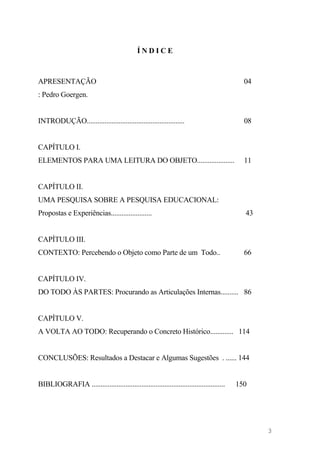 Í N D I C E
APRESENTAÇÃO 04
: Pedro Goergen.
INTRODUÇÃO....................................................... 08
CAPÍTULO I.
ELEMENTOS PARA UMA LEITURA DO OBJETO..................... 11
CAPÍTULO II.
UMA PESQUISA SOBRE A PESQUISA EDUCACIONAL:
Propostas e Experiências....................... 43
CAPÍTULO III.
CONTEXTO: Percebendo o Objeto como Parte de um Todo.. 66
CAPÍTULO IV.
DO TODO ÀS PARTES: Procurando as Articulações Internas.......... 86
CAPÍTULO V.
A VOLTA AO TODO: Recuperando o Concreto Histórico............. 114
CONCLUSÕES: Resultados a Destacar e Algumas Sugestões . ...... 144
BIBLIOGRAFIA ........................................................................... 150
3
 