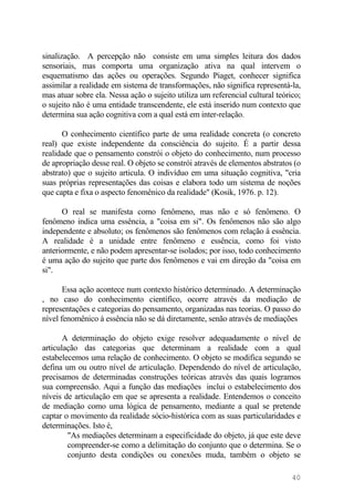 sinalização. A percepção não consiste em uma simples leitura dos dados
sensoriais, mas comporta uma organização ativa na qual intervem o
esquematismo das ações ou operações. Segundo Piaget, conhecer significa
assimilar a realidade em sistema de transformações, não significa representá-la,
mas atuar sobre ela. Nessa ação o sujeito utiliza um referencial cultural teórico;
o sujeito não é uma entidade transcendente, ele está inserido num contexto que
determina sua ação cognitiva com a qual está em inter-relação.
O conhecimento científico parte de uma realidade concreta (o concreto
real) que existe independente da consciência do sujeito. É a partir dessa
realidade que o pensamento constrói o objeto do conhecimento, num processo
de apropriação desse real. O objeto se constrói através de elementos abstratos (o
abstrato) que o sujeito articula. O indivíduo em uma situação cognitiva, "cria
suas próprias representações das coisas e elabora todo um sistema de noções
que capta e fixa o aspecto fenomênico da realidade" (Kosik, 1976. p. 12).
O real se manifesta como fenômeno, mas não e só fenômeno. O
fenômeno indica uma essência, a "coisa em si". Os fenômenos não são algo
independente e absoluto; os fenômenos são fenômenos com relação à essência.
A realidade é a unidade entre fenômeno e essência, como foi visto
anteriormente, e não podem apresentar-se isolados; por isso, todo conhecimento
é uma ação do sujeito que parte dos fenômenos e vai em direção da "coisa em
si".
Essa ação acontece num contexto histórico determinado. A determinação
, no caso do conhecimento científico, ocorre através da mediação de
representações e categorias do pensamento, organizadas nas teorias. O passo do
nível fenomênico à essência não se dá diretamente, senão através de mediações
A determinação do objeto exige resolver adequadamente o nível de
articulação das categorias que determinam a realidade com a qual
estabelecemos uma relação de conhecimento. O objeto se modifica segundo se
defina um ou outro nível de articulação. Dependendo do nível de articulação,
precisamos de determinadas construções teóricas através das quais logramos
sua compreensão. Aqui a função das mediações inclui o estabelecimento dos
níveis de articulação em que se apresenta a realidade. Entendemos o conceito
de mediação como uma lógica de pensamento, mediante a qual se pretende
captar o movimento da realidade sócio-histórica com as suas particularidades e
determinações. Isto é,
"As mediações determinam a especificidade do objeto, já que este deve
compreender-se como a delimitação do conjunto que o determina. Se o
conjunto desta condições ou conexões muda, também o objeto se
40
 