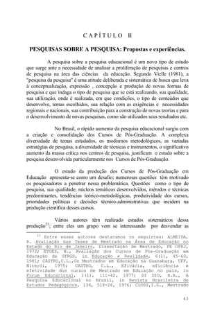 C A P Í T U L O II
PESQUISAS SOBRE A PESQUISA: Propostas e experiências.
A pesquisa sobre a pesquisa educacional é um novo tipo de estudo
que surge ante a necessidade de analisar a proliferação de pesquisas e centros
de pesquisa na área das ciências da educação. Segundo Vielle (1981), a
"pesquisa da pesquisa" é uma atitude deliberada e sistemática de busca que leva
à conceptualização, expressão , concepção e produção de novas formas de
pesquisa e que indaga o tipo de pesquisa que se está realizando, sua qualidade,
sua utilização, onde é realizada, em que condições, o tipo de conteúdos que
desenvolve, temas escolhidos, sua relação com as exigências e necessidades
regionais e nacionais, sua contribuição para a construção de novas teorias e para
o desenvolvimento de novas pesquisas, como são utilizados seus resultados etc.
No Brasil, o rápido aumento da pesquisa educacional surgiu com
a criação e consolidação dos Cursos de Pós-Graduação. A complexa
diversidade de temas estudados, os modismos metodológicos, as variadas
estratégias de pesquisa, a diversidade de técnicas e instrumentos, o significativo
aumento da massa crítica nos centros de pesquisa, justificam o estudo sobre a
pesquisa desenvolvida particularmente nos Cursos de Pós-Graduação.
O estudo da produção dos Cursos de Pós-Graduação em
Educação apresenta-se como um desafio; numerosas questões têm motivado
os pesquisadores a penetrar nessa problemática. Questões como o tipo de
pesquisa, sua qualidade, núcleos temáticos desenvolvidos, métodos e técnicas
predominantes, tendências teórico-metodológicas, produtividade dos cursos,
prioridades políticas e decisões técnico-administrativas que incidem na
produção científica desses cursos.
Vários autores têm realizado estudos sistemáticos dessa
produção23
; entre eles um grupo vem se interessando por desvendar as
23
Entre esses autores destacamos os seguintes: ALMEIDA,
R. Avaliação das Teses de Mestrado na Área de Educação no
Estado do Rio de Janeiro, Dissertação de Mestrado, FE UFRJ,
l972; ETGES, N., Avaliação dos Cursos de Pós-Graduação em
Educação da UFRGS, in Educação e Realidade, 6(l), 45-60,
l981; CASTRO,C.L.,Os Mestrados em Educação na Guanabara, UFF,
Niterói, 1975; CASTRO, C.L., Eficácia, eficiência e
efetividade dos cursos de Mestrado em Educação no país, in
Forum Educacional, 1(1), 111-42, 1977; DI DIO, R.A., A
Pesquisa Educacional no Brasil, in Revista Brasileira de
Estudos Pedagógicos, 136, 518-26, 1976; CLOSS,I.G., Mestrado
43
 