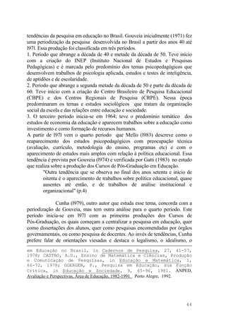 tendências da pesquisa em educação no Brasil. Gouveia inicialmente (1971) fez
uma periodização da pesquisa desenvolvida no Brasil a partir dos anos 40 até
l97l. Essa produção foi classificada em três períodos.
1. Período que abrange a década de 40 e metade da década de 50. Teve início
com a criação do INEP (Instituto Nacional de Estudos e Pesquisas
Pedagógicas) e é marcada pelo predomínio dos temas psicopedagógicos que
desenvolvem trabalhos de psicologia aplicada, estudos e testes de inteligência,
de aptidões e de escolaridade.
2. Período que abrange a segunda metade da década de 50 e parte da década de
60. Teve início com a criação do Centro Brasileiro de Pesquisa Educacional
(CBPE) e dos Centros Regionais de Pesquisa (CRPE). Nessa época
predominaram os temas e estudos sociológicos que tratam da organização
social da escola e das relações entre educação e sociedade.
3. O terceiro período inicia-se em 1964; teve o predomínio temático dos
estudos de economia da educação e aparecem trabalhos sobre a educação como
investimento e como formação de recursos humanos.
A partir de l97l vem o quarto período que Mello (l983) descreve como o
reaparecimento dos estudos psicopedagógicos com preocupação técnica
(avaliação, currículo, metodologia do ensino, programas etc) e com o
aparecimento de estudos mais amplos com relação à política educacional. Essa
tendência é prevista por Gouveia (l974) e verificada por Gatti (1983) no estudo
que realiza sobre a produção dos Cursos de Pós-Graduação em Educação.
"Outra tendência que se observa no final dos anos setenta e início de
oitenta é o aparecimento de trabalhos sobre política educacional, quase
ausentes até então, e de trabalhos de análise institucional e
organizacional" (p.4)
Cunha (l979), outro autor que estuda esse tema, concorda com a
periodização de Gouveia, mas tem outra análise para o quarto período. Este
período inicia-se em l97l com as primeiras produções dos Cursos de
Pós-Graduação, os quais começam a centralizar a pesquisa em educação, quer
como dissertações dos alunos, quer como pesquisas encomendadas por órgãos
governamentais, ou como pesquisa de docentes. Ao invés de tendências, Cunha
prefere falar de orientações viesadas e destaca o legalismo, o idealismo, o
em Educação no Brasil, in Cadernos de Pesquisa, 27, 4l-57,
l978; CASTRO, A.D., Ensino de Matemática e Ciências, Produção
e Comunicação de Pesquisas, in Educação e Matemática, 1,
66-72, l978; GOERGEN, P., Pesquisa em Educação, sua Função
Crítica, in Educação e Sociedade, 9, 65-96, l981. ANPED,
Avaliação e Perspectivas, Área de Educação, 1982-1991 Porto Alegre, 1992.
44
 